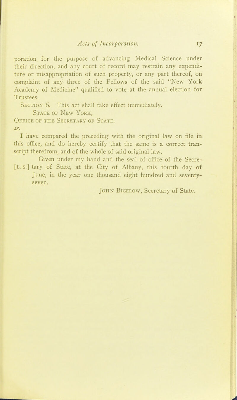 poration for the purpose of advancing Medical Science under their direction, and any court of record may restrain any expendi- ture or misappropriation of such property, or any part thereof, on complaint of any three of the Fellows of the said New York Academy of Medicine qualified to vote at the annual election for Trustees. Section 6. This act shall take effect immediately. State of New York, Office of the Secretary of State. ss. I have compared the preceding with the original law on file in this office, and do hereby certify that the same is a correct tran- script therefrom, and of the whole of said original law. Given under my hand and the seal of office of the Secre- [l. s.] tary of State, at the City of Albany, this fourth day of June, in the year one thousand eight hundred and seventy- seven. John Bigelow, Secretary of State.