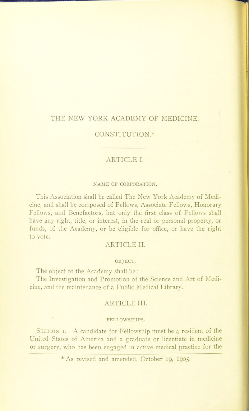 CONSTITUTION.* ARTICLE I. NAME OF CORPORATION. This Association shall be called The New York Academy of Medi- cine, and shall be composed of Fellows, Associate FelloAvs, Honorary Fellows, and Benefactors, but only the first class of Fellows shall have any right, title, or interest, in the real or personal property, or funds, of the Academy, or be eligible for office, or have the right to vote. ARTICLE II. OBJECT. The object of the Academy shall be : The Investigation and Promotion of the Science and Art of Isledi- cine, and the maintenance of a Public j^.Iedical Library. ARTICLE III. FELLOWSHIPS. Section i. A candidate for Fellowship must be a resident of the United States of America and a graduate or licentiate in medicine or surgery, who lias been engaged in active medical practice for the