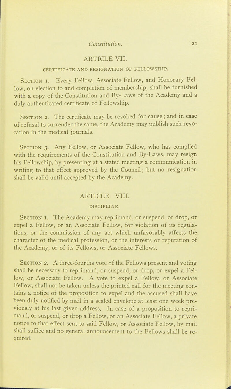 ARTICLE VII. CERTIFICATE AND RESIGNATION OF FELLOWSHIP. Section i. Every Fellow, Associate Fellow, and Honorary Fel- low, on election to and completion of membership, shall be furnished with a copy of the Constitution and By-Laws of the Academy and a duly authenticated certificate of Fellowship. Section 2. The certificate may be revoked for cause; and in case of refusal to surrender the same, the Academy may publish such revo- cation in the medical journals. Section 3. Any Fellow, or Associate Fellow, who has complied with the requirements of the Constitution and By-Laws, may resign his Fellowship, by presenting at a stated meeting a communication in writing to that effect approved by the Council; but no resignation shall be valid until accepted by the Academy. ARTICLE VIII. discipline. Section i. The Academy may reprimand, or suspend, or drop, or expel a Fellow, or an Associate Fellow, for violation of its regula- tions, or the commission of any act which unfavorably affects the character of the medical profession, or the interests or reputation of the Academy, or of its Fellows, or Associate Fellows. Section 2. A three-fourths vote of the Fellows present and voting shall be necessary to reprimand, or suspend, or drop, or expel a Fel- low, or Associate Fellow. A vote to expel a Fellow, or Associate Fellow, shall not be taken unless the printed call for the meeting con- tains a notice of the proposition to expel and the accused shall have been duly notified by mail in a sealed envelope at least one week pre- viously at his last given address. In case of a proposition to repri- mand, or suspend, or drop a Fellow, or an Associate Fellow, a private notice to that effect sent to said Fellow, or Associate Fellow, by mail shall suffice and no general announcement to the Fellows shall be re- quired.