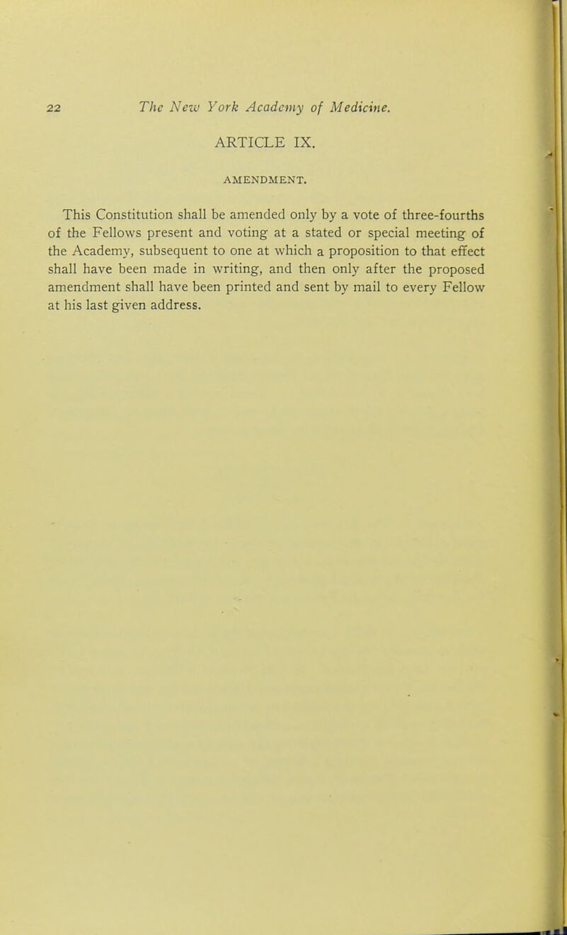 ARTICLE IX. AMENDMENT. This Constitution shall be amended only by a vote of three-fourths of the Fellows present and voting at a stated or special meeting of the Academy, subsequent to one at which a proposition to that effect shall have been made in writing, and then only after the proposed amendment shall have been printed and sent by mail to every Fellow at his last given address.