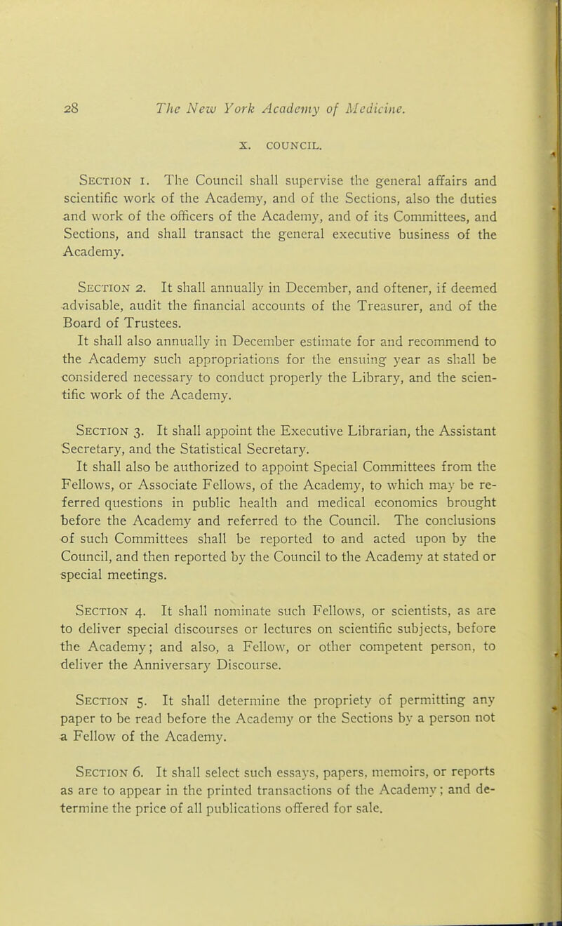 X. COUNCIL. Section i. The Council shall supervise the general affairs and scientific work of the Academy, and of the Sections, also the duties and work of the officers of the Academy, and of its Committees, and Sections, and shall transact the general executive business of the Academy. Section 2. It shall annually in December, and oftener, if deemed ■advisable, audit the financial accounts of the Treasurer, and of the Board of Trustees. It shall also annually in December estimate for and recommend to the Academy such appropriations for the ensuing year as shall be considered necessary to conduct properl}^ the Library, and the scien- tific work of the Academy. Section 3. It shall appoint the Executive Librarian, the Assistant Secretary, and the Statistical Secretar)^. It shall also be authorized to appoint Special Committees from the Fellows, or Associate Fellows, of the Academy, to which may be re- ferred questions in public health and medical economics brought before the Academy and referred to the Council. The conclusions of such Committees shall be reported to and acted upon by the Council, and then reported by the Council to the Academy at stated or special meetings. Section 4. It shall nominate such Fellows, or scientists, as are to deliver special discourses or lectures on scientific subjects, before the Academy; and also, a Fellow, or other competent person, to deliver the Anniversary Discourse. Section 5. It shall determine the propriety of permitting any paper to be read before the Academy or the Sections by a person not a Fellow of the Academy. Section 6. It shall select such essays, papers, memoirs, or reports as are to appear in the printed transactions of the Academy; and de- termine the price of all publications ofTered for sale.