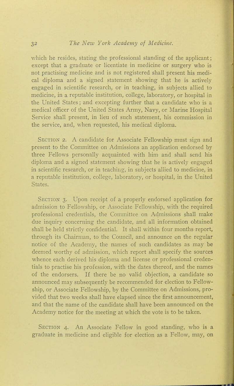 v/hich he resides, stating the professional standing of the applicant; except that a graduate or licentiate in medicine or surgery who is not practising medicine and is not registered shall present his medi- cal diploma and a signed statement showing that he is actively engaged in scientific research, or in teaching, in subjects allied to medicine, in a reputable institution, college, laboratory, or hospital in the United States; and excepting further that a candidate who is a medical officer of the United States Army, Navy, or Marine Hospital Service shall present, in lieu of such statement, his commission in the service, and, when requested, his medical diploma. Section 2. A candidate for Associate Fellowship must sign and present to the Committee on Admissions an application endorsed by three Fellows personally acquainted with him and shall send his diploma and a signed statement showing that he is actively engaged in scientific research, or in teaching, in subjects allied to medicine, in a reputable institution, college, laboratory, or hospital, in the United States. Section 3. Upon receipt of a properly endorsed application for admission to Fellowship, or Associate Fellowship, with the required professional credentials, the Committee on Admissions shall make due inquiry concerning the candidate, and all information obtained shall be held strictly confidential. It shall within four months report, through its Chairman, to the Council, and announce on the regular notice of the Academy, the names of such candidates as may be deemed worthy of admission, which report shall specify the sources whence each derived his diploma and license or professional creden- tials to practise his profession, with the dates thereof, and the names of the endorsers. If there be no valid objection, a candidate so announced may subsequently be recommended for election to Fellow- ship, or Associate Fellowship, by the Committee on Admissions, pro- vided that two weeks shall have elapsed since the first announcement, and that the name of the candidate shall have been announced on the Academy notice for the meeting at which the vote is to be taken. Section 4. An Associate Fellow in good standing, who is a graduate in medicine and eligible for election as a Fellow, may, on