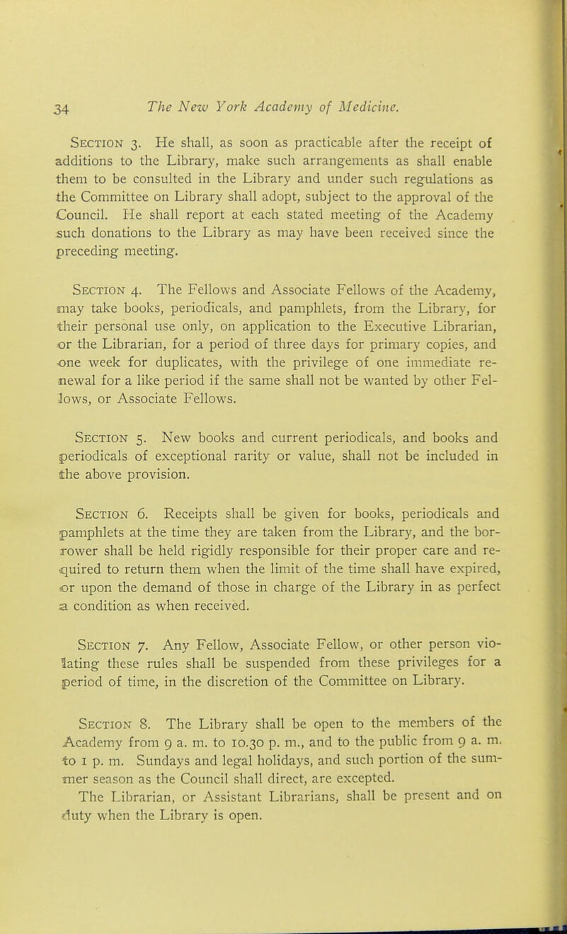 Section 3. He shall, as soon as practicable after the receipt of additions to the Library, make such arrangements as shall enable them to be consulted in the Library and under such regulations as the Committee on Library shall adopt, subject to the approval of the Council. He shall report at each stated meeting of the Academy such donations to the Library as may have been received since the preceding meeting. Section 4. The Fellows and Associate Fellovi^s of the Academy, may take books, periodicals, and pamphlets, from the Library, for their personal use only, on application to the Executive Librarian, or the Librarian, for a period of three days for primary copies, and -one week for duplicates, with the privilege of one immediate re- newal for a like period if the same shall not be wanted by other Fel- lows, or Associate Fellows. Section 5. New books and current periodicals, and books and periodicals of exceptional rarity or value, shall not be included in the above provision. Section 6. Receipts shall be given for books, periodicals and pamphlets at the time they are taken from the Library, and the bor- rower shall be held rigidly responsible for their proper care and re- quired to return them when the limit of the time sliall have expired, or upon the demand of those in charge of the Library in as perfect a condition as when received. Section 7. Any Fellow, Associate Fellow, or other person vio- lating these rules shall be suspended from these privileges for a period of time, in the discretion of the Committee on Library. Section 8. The Library shall be open to the members of the Academy from 9 a. m. to 10.30 p. m., and to the public from 9 a. m. to I p. m. Sundays and legal holidays, and such portion of the sum- mer season as the Council shall direct, are excepted. The Librarian, or Assistant Librarians, shall be present and on duty when the Library is open.