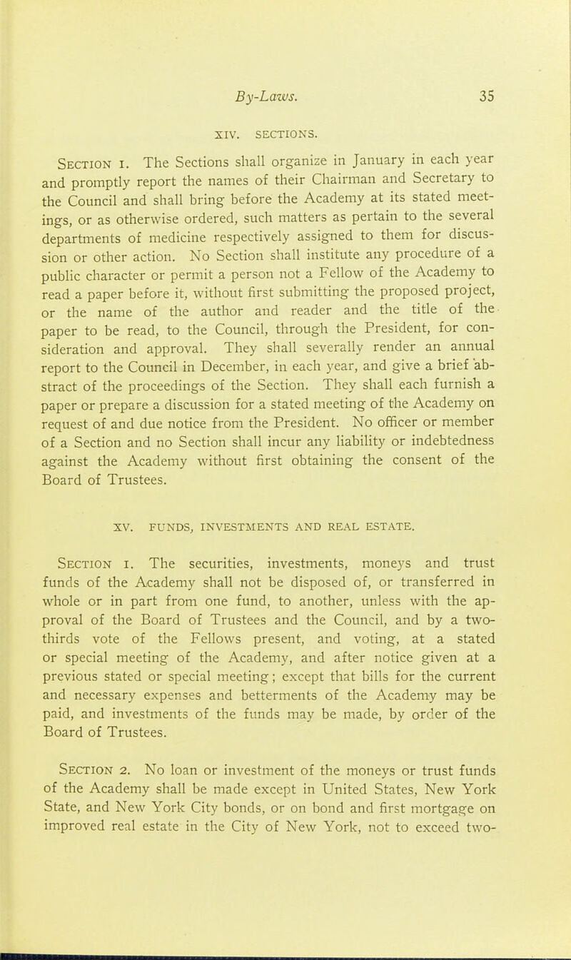 XIV. SECTIONS. Section i. The Sections shall organize in January in each year and promptly report the names of their Chairman and Secretary to the Council and shall bring before the Academy at its stated meet- ings, or as otherwise ordered, such matters as pertain to the several departments of medicine respectively assigned to them for discus- sion or other action. No Section shall institute any procedure of a public character or permit a person not a Fellow of the Academy to read a paper before it, without first submitting the proposed project, or the name of the author and reader and the title of the- paper to be read, to the Council, through the President, for con- sideration and approval. They shall severally render an annual report to the Council in December, in each year, and give a brief ab- stract of the proceedings of the Section. They shall each furnish a paper or prepare a discussion for a stated meeting of the Academy on request of and due notice from the President. No officer or member of a Section and no Section shall incur any liability or indebtedness against the Academy witliout first obtaining the consent of the Board of Trustees. XV. FUNDS, INVESTMENTS AND REAL ESTATE. Section i. The securities, investments, moneys and trust funds of the Academy shall not be disposed of, or transferred in whole or in part from one fund, to another, unless with the ap- proval of the Board of Trustees and the Council, and by a two- thirds vote of the Fellows present, and voting, at a stated or special meeting of the Academy, and after notice given at a previous stated or special meeting; except that bills for the current and necessary expenses and betterments of the Academy may be paid, and investments of the funds may be made, by order of the Board of Trustees. Section 2. No loan or investment of the moneys or trust funds of the Academy shall be made except in United States, New York State, and New York City bonds, or on bond and first mortgage on improved real estate in the City of New York, not to exceed two-