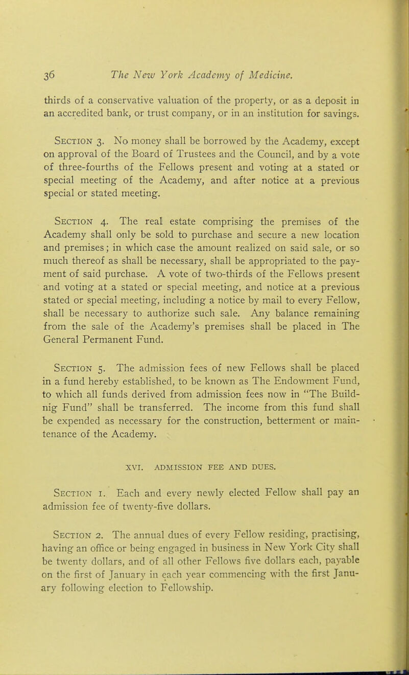 thirds of a conservative valuation of the property, or as a deposit in an accredited bank, or trust company, or in an institution for savings. Section 3. No money shall be borrowed by the Academy, except on approval of the Board of Trustees and the Council, and by a vote of three-fourths of the Fellows present and voting at a stated or special meeting of the Academy, and after notice at a previous special or stated meeting. Section 4. The real estate comprising the premises of the Academy shall only be sold to purchase and secure a new location and premises; in which case the amount realized on said sale, or so much thereof as shall be necessary, shall be appropriated to the pay- ment of said purchase. A vote of two-thirds of the Fellows present and voting at a stated or special meeting, and notice at a previous stated or special meeting, including a notice by mail to every Fellow, shall be necessary to authorize such sale. Any balance remaining from the sale of the Academy's premises shall be placed in The General Permanent Fund. Section 5. The admission fees of new Fellows shall be placed in a fund hereby established, to be known as The Endowment Fund, to which all funds derived from admission fees now in The Build- nig Fund shall be transferred. The income from this fund shall be expended as necessary for the construction, betterment or main- tenance of the Academy. XVI. ADMISSION FEE AND DUES. Section i. Each and every newly elected Fellow shall pay an admission fee of twenty-five dollars. Section 2. The annual dues of every Fellow residing, practising, having an office or being engaged in business in New York City shall be twenty dollars, and of all other Fellows five dollars each, payable on the first of January in each year commencing with the first Janu- ary following election to Fellowship.