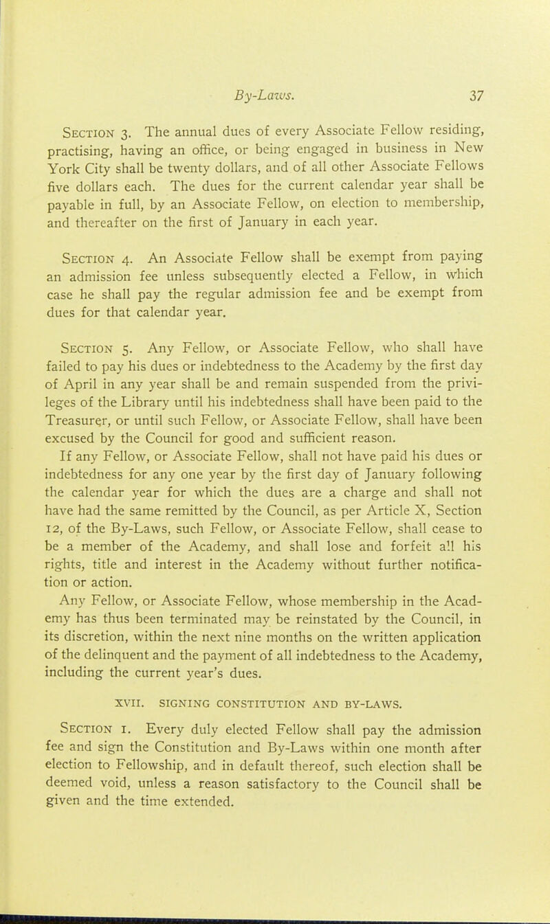 Section 3. The annual dues of every Associate Fellow residing, practising, having an office, or being engaged in business in New York City shall be twenty dollars, and of all other Associate Fellows five dollars each. The dues for the current calendar year shall be payable in full, by an Associate Fellow, on election to membership, and thereafter on the first of January in each year. Section 4. An Associate Fellow shall be exempt from paying an admission fee unless subsequently elected a Fellow, in which case he shall pay the regular admission fee and be exempt from dues for that calendar year. Section 5. Any Fellow, or Associate Fellow, who shall have failed to pay his dues or indebtedness to the Academy by the first day of April in any year shall be and remain suspended from the privi- leges of the Library until his indebtedness shall have been paid to the Treasurer, or until such Fellow, or Associate Fellow, shall have been excused by the Council for good and sufficient reason. If any Fellow, or Associate Fellow, shall not have paid his dues or indebtedness for any one year by the first day of January following the calendar year for which the dues are a charge and shall not have had the same remitted by the Council, as per Article X, Section 12, of the By-Laws, such Fellow, or Associate Fellow, shall cease to be a member of the Academy, and shall lose and forfeit all his rights, title and interest in the Academy without further notifica- tion or action. Any Fellow, or Associate Fellow, whose membership in the Acad- emy has thus been terminated may be reinstated by the Council, in its discretion, within the next nine months on the written application of the delinquent and the payment of all indebtedness to the Academy, including the current year's dues. XVII. signing constitution and by-laws. Section i. Every duly elected Fellow shall pay the admission fee and sign the Constitution and By-Laws within one month after election to Fellowship, and in default thereof, such election shall be deemed void, unless a reason satisfactory to the Council shall be given and the time extended.