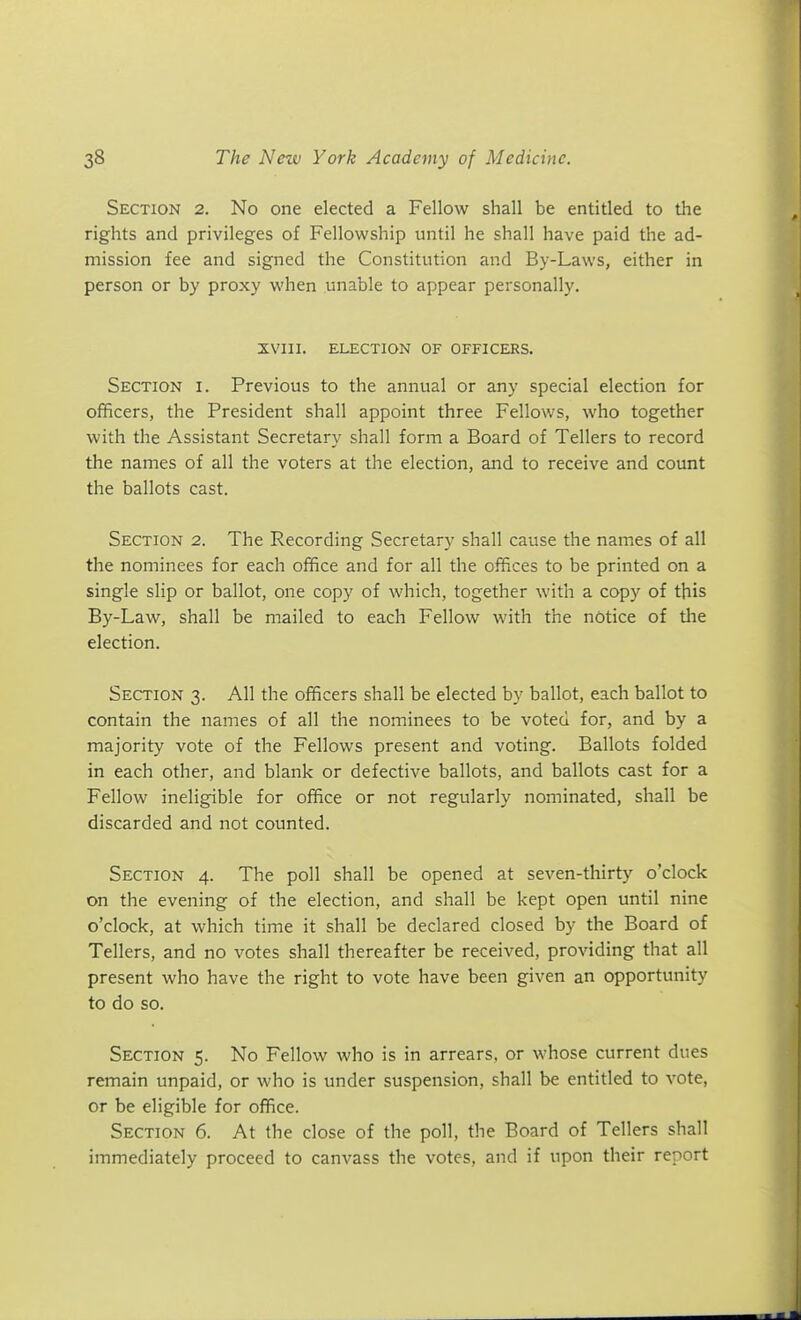 Section 2. No one elected a Fellow shall be entitled to the rights and privileges of Fellowship until he shall have paid the ad- mission fee and signed the Constitution and By-Laws, either in person or by proxy when unable to appear personally. XVIII. ELECTION OF OFFICERS. Section i. Previous to the annual or any special election for officers, the President shall appoint three Fellows, who together with the Assistant Secretary shall form a Board of Tellers to record the names of all the voters at the election, and to receive and count the ballots cast. Section 2. The Recording Secretary shall cause the names of all the nominees for each office and for all the offices to be printed on a single slip or ballot, one copy of which, together with a copy of this By-Law, shall be mailed to each Fellow with the notice of the election. Section 3. All the officers shall be elected by ballot, each ballot to contain the names of all the nominees to be voted for, and by a majority vote of the Fellows present and voting. Ballots folded in each other, and blank or defective ballots, and ballots cast for a Fellow ineligible for office or not regularly nominated, shall be discarded and not counted. Section 4. The poll shall be opened at seven-thirty o'clock on the evening of the election, and shall be kept open until nine o'clock, at which time it shall be declared closed by the Board of Tellers, and no votes shall thereafter be received, providing that all present who have the right to vote have been given an opportunity to do so. Section 5. No Fellow who is in arrears, or whose current dues remain unpaid, or who is under suspension, shall be entitled to vote, or be eligible for office. Section 6. At the close of the poll, the Board of Tellers shall immediately proceed to canvass the votes, and if upon their report