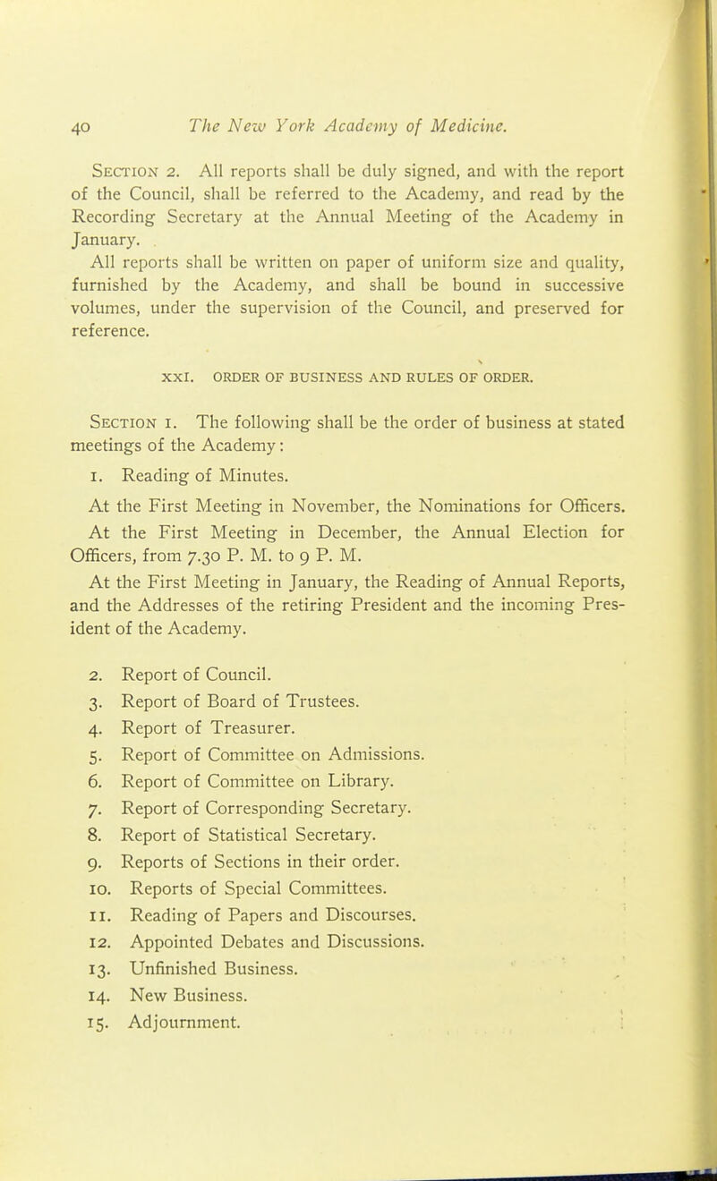 Section 2. All reports shall be duly signed, and with the report of the Council, shall be referred to the Academy, and read by the Recording Secretary at the Annual Meeting of the Academy in January. All reports shall be written on paper of uniform size and quality, furnished by the Academy, and shall be bound in successive volumes, under the supervision of the Council, and preserved for reference. XXI. ORDER OF BUSINESS AND RULES OF ORDER. Section i. The following shall be the order of business at stated meetings of the Academy: 1. Reading of Minutes. At the First Meeting in November, the Nominations for Officers. At the First Meeting in December, the Annual Election for Officers, from 7.30 P. M. to 9 P. M. At the First Meeting in January, the Reading of Annual Reports, and the Addresses of the retiring President and the incoming Pres- ident of the Academy. 2. Report of Council. 3. Report of Board of Trustees. 4. Report of Treasurer. 5. Report of Committee on Admissions. 6. Report of Committee on Library. 7. Report of Corresponding Secretary. 8. Report of Statistical Secretary. 9. Reports of Sections in their order. 10. Reports of Special Committees. 11. Reading of Papers and Discourses, 12. Appointed Debates and Discussions. 13. Unfinished Business. 14. New Business. 15. Adjournment.