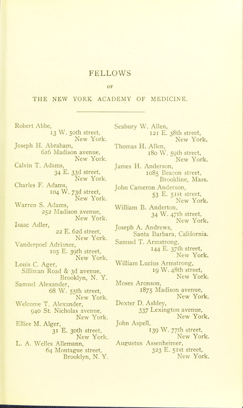 FELLOWS OF THE NEW YORK ACADEMY OF MEDICINE. Robert Abbe, 13 W. 50th street, New York. Joseph H. Abraham, 616 Madison avenue, New York. Calvin T. Adams, 34 E. 33d street. New York. Charles F. Adams, 104 W. 73d street, New York. Warren S. Adams, 252 Madison avenue, New York. Isaac Adler, 22 E. 62d street, New York. Vanderpoel Adriance, 105 E. 39th street. New York. Louis C. Ager, Silliman Road & 3d avenue, Brooklyn, N. Y. Samuel Alexander, 68 W. 55th street. New York. Welcome T. Alexander, 940 St. Nicholas avenue, New York. Ellice M. Alger, 31 E. 30th street. New York. L. A. Welles Allemann, 64 Montague street, Brooklyn, N. Y. Seabury W. Allen, 121 E. 38th street. New York. Thomas H. Allen, 180 W. 59th street, New York. James H. Anderson, 1085 Beacon street, Brookline, Mass. John Cameron Anderson, 53 E. 51st street, New York. William B. Anderton, 34 W. 47th street, New York. Joseph A. Andrews, Santa Barbara, California. Samuel T. Armstrong, 144 E. 37th street. New York. William Lucius Armstrong, 19 W. 48th street. New York. Moses Aronson, 1875 Madison avenue, New York. Dexter D. Ashley, 337 Lexington avenue, New York. John Aspell, 139 W. 77th street, New York. Augustus Assenheimer, 323 E. 51st street,