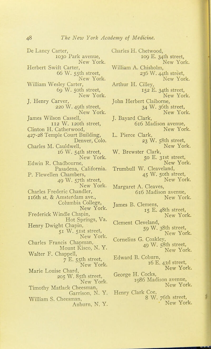 De Lancy Carter, 1030 Park avenue, New York. Herbert Swift Carter, 66 W. 5Sth street, New York. William Wesley Carter, 69 W. 50th street. New York. J, Henry Carver, 220 W. 49th street. New York. James Wilson Cassell, 112 W. 120th street, Clinton H. Catherwood, 427-28 Temple Court Building, Denver, Colo. Charles M. Cauldwell, 16 W. S4th street. New York. Edwin R. Chadbourne, Pasadena, California. P. Flewellen Chambers, 49 W. 57th street. New York. Charles Frederic Chandler, Il6th St. & Amsterdam ave., Columbia College, New York. Frederick Windle Chapin, Hot Springs, Va. Henry Dwight Chapin, 51 W. 51st street, New York. Charles Francis Chapman, Mount Kisco, N. Y. Walter F. Chappell, 7 E. 55th street. New York. Marie Louise Chard, 205 W. 85th street, New York. Timothy Matlack Cheesman, Garrison, N. Y. William S. Cheesman, Auburn, N. Y. Charles H. Chetwood, 109 E. 34th street. New York. William A. Chisholm, 236 W. 44th street. New York. Arthur H. Cilley, 152 E. 34th street. New York. John Herbert Claiborne, 34 W. 36th street, New York. J. Bayard Clark, 616 Madison avenue. New York. L. Pierce Clark, 23 W. 58th street. New York. W. Brewster Clark, 50 E. 31st street. New York. Trumbull W. Cleaveland, 45 W. 50th street, New York. Margaret A. Cleaves, 616 Madison avenue, New York. James B. Clemens, 15 E. 48th street, New York. Clement Cleveland, 59 W. 38th street. New York. Cornelius G. Coakley, 49 W. 58th street. New York. Edward B. Coburn, 16 E. 43d street, New York. George H. Cocks, 1986 Madison avenue. New York. Henry Clark Coe, 8 W. 76th street,