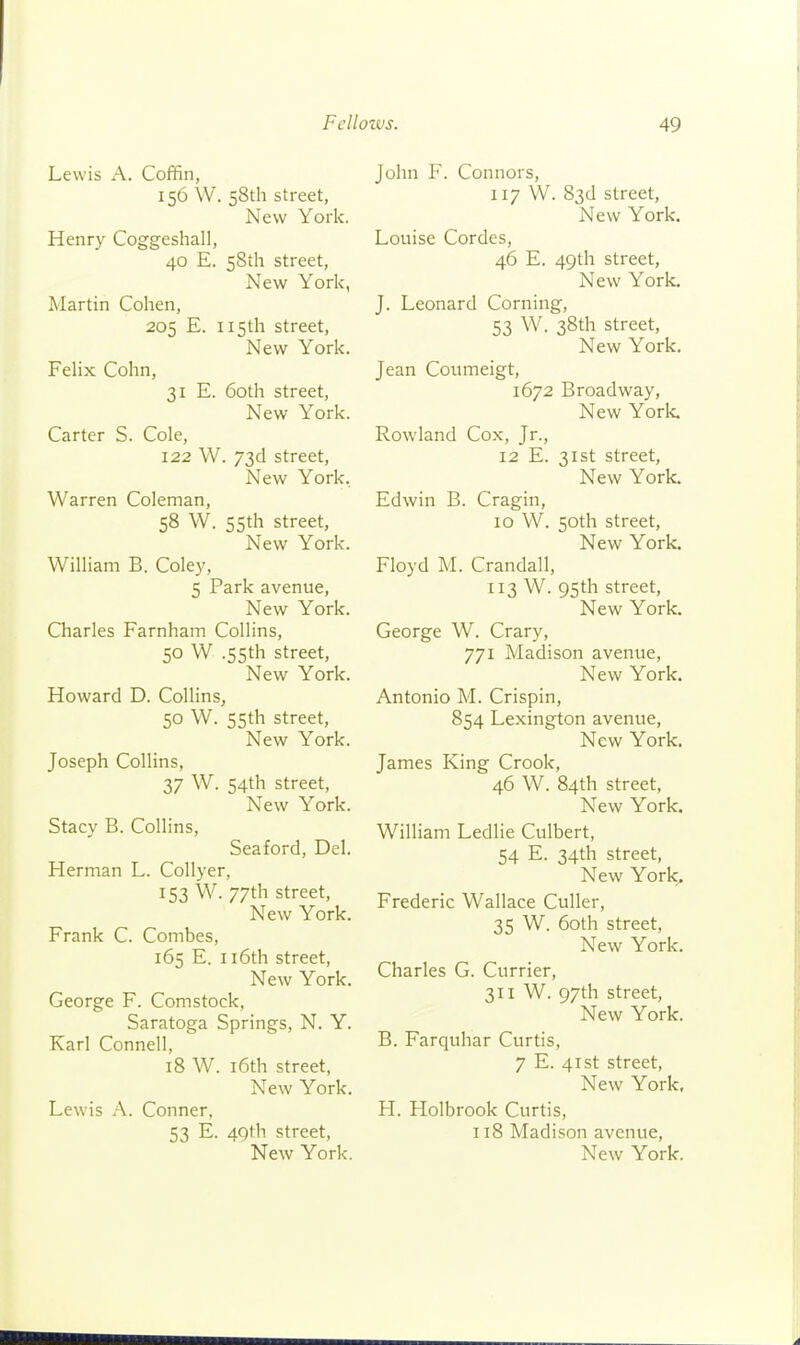 Lewis A. Coffin, 156 W. 58th street, New York. Henry Coggeshall, 40 E. 58th street. New York, Martin Cohen, 205 E. 115th street, New York. FeHx Cohn, 31 E. 60th street. New York. Carter S. Cole, 122 W. 73d street, New York. Warren Coleman, 58 W. 55th street, New York. William B. Coley, 5 Park avenue, New York. Charles Farnham Collins, 50 W .55th street. New York. Howard D. Collins, 50 W. 55th street. New York. Joseph Collins, 37 W. 54th street. New York. Stacy B. Collins, Seaford, Del. Herman L. Collyer, 153 W. 77th street. New York. Frank C. Combes, 165 E. ii6th street. New York. George F. Comstock, Saratoga Springs, N. Y. Karl Connell, 18 W. i6th street, New York. Lewis A. Conner, 53 E. 49th street. John F. Connors, 117 W. 83d street. New York. Louise Cordes, 46 E. 49th street, New York. J. Leonard Corning, 53 W. 38th street. New York. Jean Coumeigt, 1672 Broadway, New York. Rowland Cox, Jr., 12 E. 31st street. New York. Edwin B. Cragin, 10 W. 50th street. New York. Floyd M. Crandall, [13 W. 95th street. New York. George W. Crary, 771 Madison avenue, New York. Antonio M. Crispin, 854 Lexington avenue, New York. James King Crook, 46 W. 84th street. New York. William Ledlie Culbert, 54 E. 34th street, New York^ Frederic Wallace Culler, 35 W. 60th street. New York. Charles G. Currier, 311 W. 97th street. New York. B. Farquhar Curtis, 7 E. 41st street. New York, H. Holbrook Curtis, 118 Madison avenue.