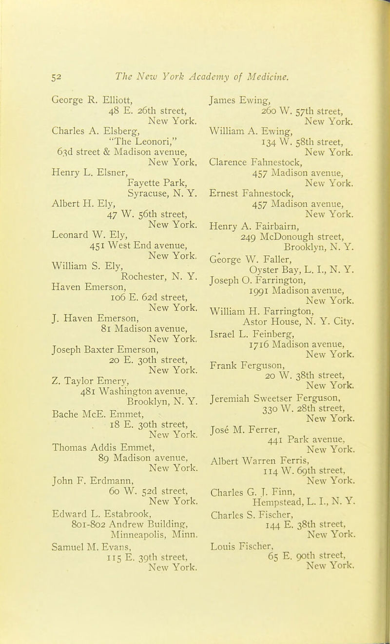 George R. Elliott, 48 E. 26th street, New York. Charles A. Elsberg, The Leonori, 63d street & Madison avenue. New York. Henry L. Eisner, Fayette Park, Syracuse, N. Y. Albert H. Ely, 47 W. 56th street, New York. Leonard W. Ely, 451 West End avenue, New York. William S. Ely, Rochester, N. Y. Haven Emerson, 106 E. 626. street, New York. J. Haven Emerson, 81 Madison avenue. New York. Joseph Baxter Emerson, 20 E. 30th street. New York. Z. Taylor Emery, 481 Washino ton avenue, Brooklyn, N. Y. Bache McE. Emmet, 18 E. 30th street. New York. Thomas Addis Emmet, 89 Madison avenue, New York. John F. Erdmann, 60 W. 52d street, New York. Edward L. Estabrook, 801-802 Andrew Building, Minneapolis, Minn. Samuel M. Evans, 115 E. 39th street, James Ewing, 260 W. 57th street, New York. William A. Ewing, 134 W. 58th street, New York. Clarence Fahnestock, 457 Madison avenue. New York. Ernest Fahnestock, 457 Madison avenue. New York. Henry A. Fairbairn, 249 McDonough street, Brooklyn, N. Y. George W. Faller, Oyster Bay, L. I., N. Y. Joseph O. Farrington, 1991 Madison avenue. New York. William H. Farrington, Astor House, N. Y. City. Israel L. Feinberg, 1716 Madison avenue. New York. Frank Ferguson, 20 W. 38th street, New York. Jeremiah Sweetser Ferguson, 330 W. 28th street. New York. Jose M. Ferrer, 441 Park avenue, New York. Albert Warren Ferris, 114 W. 69th street. New York. Charles G. T- Finn, Hempstead, L. I., N. Y. Charles S. Fischer, 144 E. 38th street. New York. Louis Fischer, 65 E. 90th street,