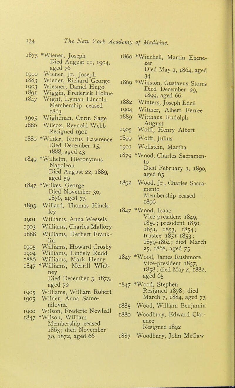 187s *Wiener, Joseph Died August 11, 1904, aged 76 1900 Wiener, Jr., Joseph 1883 Wiener, Richard George 1903 Wiesner, Daniel Hugo 1891 Wiggin, Frederick Holme 1847 Wight, Lyman Lincoln Membership ceased 1863 1905 Wightman, Orrin Sage 1886 Wilcox, Reynold Webb Resigned 1901 1880 *WiIder, Rufus Lawrence Died December 15, 1888, aged 43 1849 *Wilhelm, Hieronymus Napoleon Died August 22, 1889, aged 59 1847 * Wilkes, George Died November 30, 1876, aged 75 1893 Willard, Thomas Hinck- ley 1901 Williams, Anna Wessels 1903 Williams, Charles Mallory 1888 Williams, Herbert Frank- •lin 1905 Williams, Howard Crosby 1904 Williams, Lindsly Rudd 1886 Williams, Mark Henry 1847 *Williams, Merrill Whit- ney Died December 3, 1873, aged 72 1905 Williams, William Robert 1905 Wilner, Anna Samo- nilovna 1900 Wilson, Frederic Newhall 1847 *Wilson, William Membership ceased 1863; died November 30, 1872, aged 66 i860 *Winchell, Martin Ebene- zer Died May i, 1864, aged 34 1869 * Winston, Gustavus Storrs Died December 29, 1899, aged 66 1882 Winters, Joseph Edcil 1904 Witmer, Albert Ferree 1889 Witthaus, Rudolph August 1905 Wolff, Henry Albert 1899 Wolff, Julius 1901 Wollstein, Martha 1879 *Wood, Charles Sacramen- to Died February i, 1890, aged 65 1892 Wood, Jr., Charles Sacra- mento Membership ceased 1896 1847 *Wood, Isaac Vice-president 1849, 1850; president 1850, 1851, 1853, 1854; trustee 1851-1853; 1859-1864; died March 25, 1868, aged 75 1847 *Wood, James Rushmore Vice-president 1857, 1858; died May 4, 1882, aged 65 1847 *Wood, Stephen Resigned 1878; died March 7, 1884, aged 73 1885 Wood, William Benjamin 1880 Woodbury, Edward Clar- ence Resigned 1892 1887 Woodbury, John McGaw