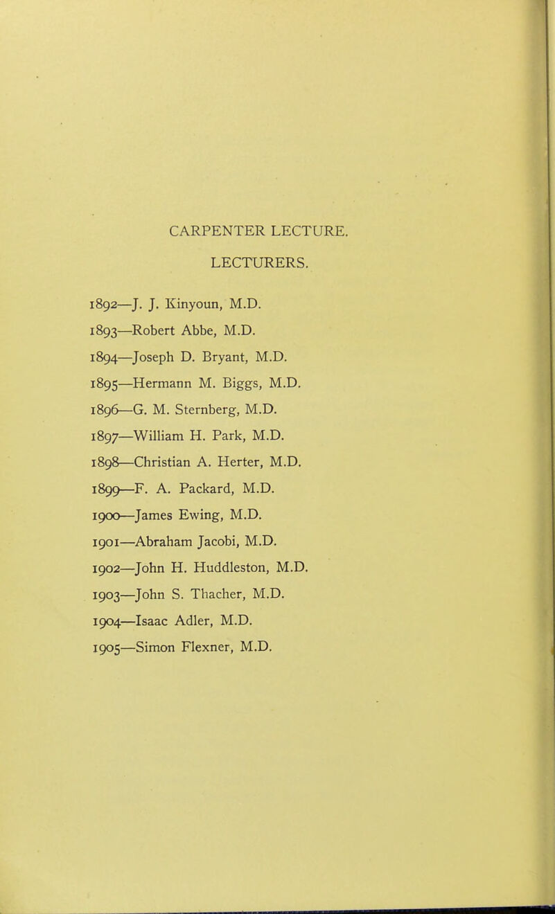 CARPENTER LECTURE. LECTURERS. 1892— J. J. Kinyoun, M.D. 1893— Robert Abbe, M.D. 1894— Joseph D. Bryant, M.D. 1895— Hermann M. Biggs, M.D. 1896— G. M. Sternberg, M.D. 1897— William H. Park, M.D. 1898— Christian A. Herter, M.D. 1899— F. A. Packard, M.D. 1900— James Ewing, M.D. 1901— Abraham Jacobi, M.D. 1902— John H. Huddleston, M.D. 1903— John S. Thacher, M.D. 1904— Isaac Adler, M.D. 1905— Simon Flexner, M.D.