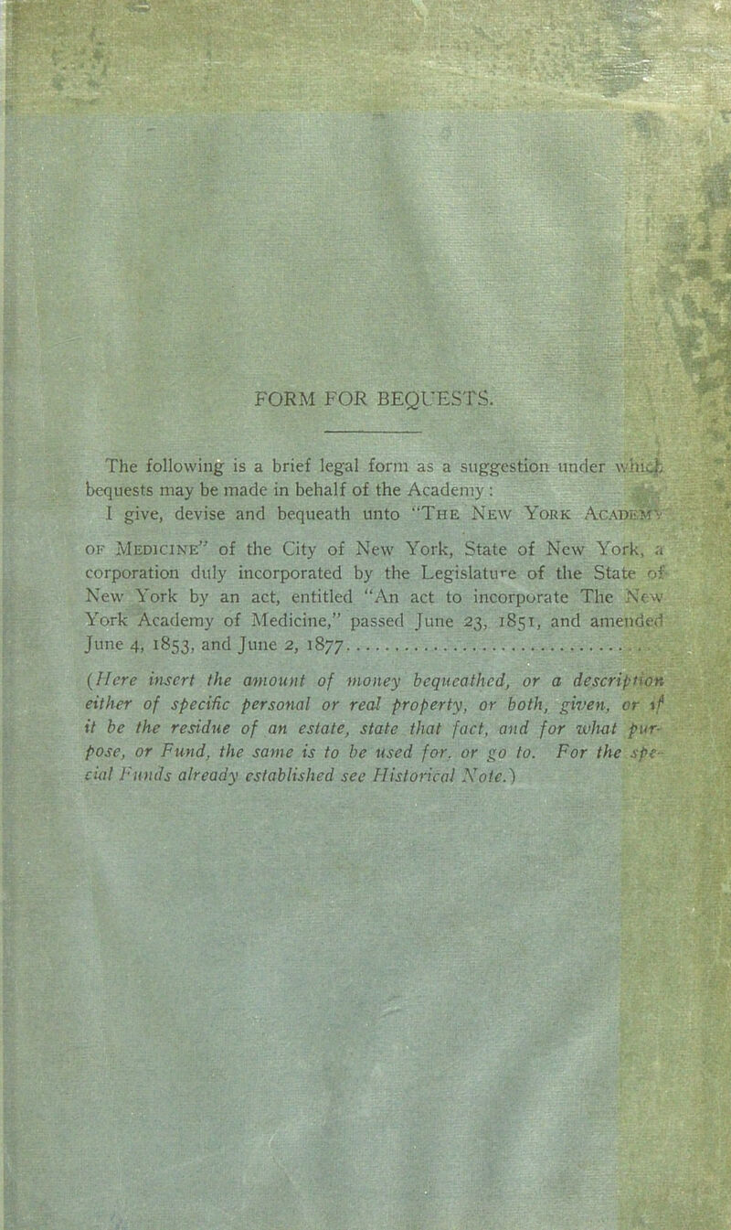 FORM FOR BEQUESTS. The following is a brief legal form as a suggestion under whu.h bequests may be made in behalf of the Academy : I give, devise and bequeath unto The New York Acadhm' (II -Medicine of the City of New York, State of New York, corporation duly incorporated by the Legislature of the State of New York by an act, entitled An act to incorporate The N(:vv York Academy of Medicine, passed June 23, 1851, and amended June 4, 1853, 3nd June 2, 1877 {Here insert the miount of money bequeathed, or a description either of specific personal or real property, or both, given, or \f it be the residue of an estate, state that fact, and for whet pur- pose, or Fund, the same is to he used for, or go to. For the spe- cial Funds already established see Historical Note.)