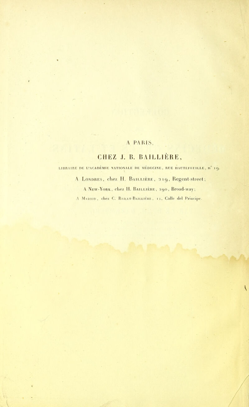 A PARIS, CHEZ J. B. BAILLIÈRE, LIBRAIRE DE L’ACADEMIE NATIONALE DE MEDECINE, RUE HAUTEKKUILLE, n° A Londres, cliez H. Baillière, 219, Regent-street; A New-York, chez H. Baillière, 290, Broad-way; A Madrid, chez C. Bailly-Baillière, h, Calle del Principe.