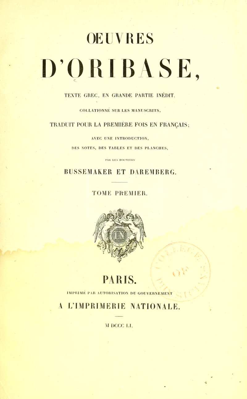 OEUVRES DORI BASE, c 7 TEXTE GREC, EN GRANDE PARTIE INÉDIT, COLLATIONNÉ SUR LES MANUSCRITS, TRADUIT POUR LA PREMIÈRE FOIS EN FRANÇAIS; AVEC UNE INTRODUCTION, DES NOTES, DES TABLES ET DES PLANCHES, PAll LES DOGTEIIHS BUSSEMAKER ET DAREMBERG. TOME PREMIER. PARIS. IMPRIME PAR AUTORISATION DU GOUVERNE ME NI A L’IMPRIMERIE NATIONALE M DCCC LI.