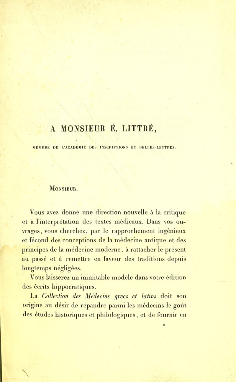 A MONSIEUR É. LITTRÉ, MEMBRE DE L’ACADEMIE DES INSCRIPTIONS ET BELLES LETTRES. Monsieur, Vous avez donné une direction nouvelle à la critique et à l’interprétation des textes médicaux. Dans vos ou- vrages, vous cherchez, par le rapprochement ingénieux et fécond des conceptions de la médecine antique et des principes de la médecine moderne, à rattacher le présent au passé et à remettre en faveur des traditions depuis longtemps négligées. Vous laisserez un inimitable modèle dans votre édition des écrits hippocratiques. La Collection des Médecins grecs et latins doit son origine au désir de répandre parmi les médecins le goût des études historiques et philologiques, et de fournir en