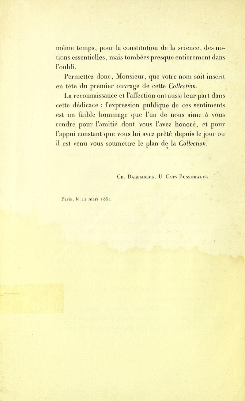 même temps, pour la constitution de la science, des no- tions essentielles, mais tombées presque entièrement dans l’oubli. Permettez donc. Monsieur, que votre nom soit inscrit en tête du premier ouvrage de cette Collection. La reconnaissance et l’affection ont aussi leur part dans cette dédicace : l’expression publique de ces sentiments est un faible hommage que l’un de nous aime à vous rendre pour l’amitié dont vous l’avez honoré, et pour l’appui constant que vous lui avez prêté depuis le jour où il est venu vous soumettre le plan de la Collection. Ch. Daremberg, U. Cats Bussemaker. Paris, le 22 mars 1851.