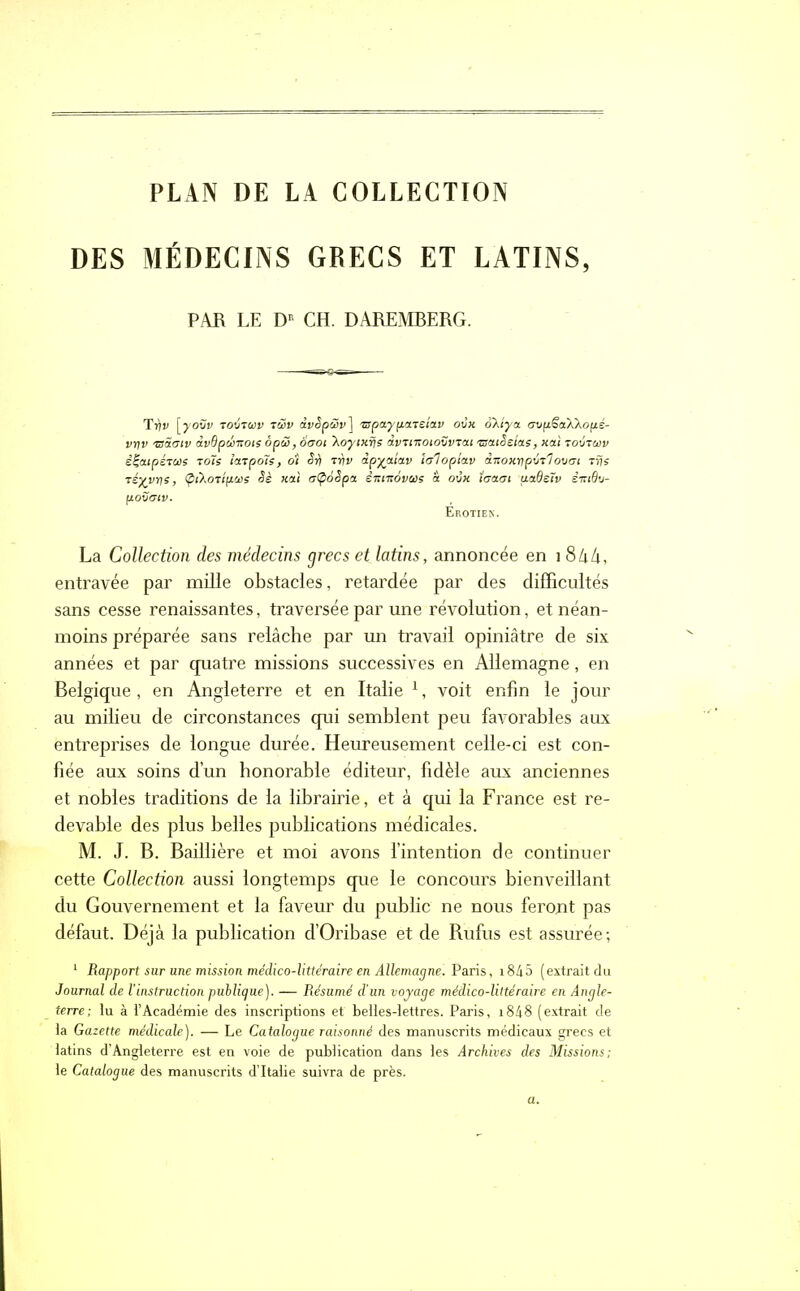 PLAN DE LA COLLECTION DES MÉDECINS GRECS ET LATINS, PAR LE DK CH. DAREMBERG. T17y [yovv tovzwv tSv dvêpûv] 'rspaypazeiav ovx okiya. avpëaXXopé- vt]v 'usoloiv ivdpuizoïs ôpéo, àuoi ’Xoytxijs dvtmoiovvrai asatSsias, xai tovtcvv êÇeupsTUS Toie ïarpole, o'i Si/ rnv dpyaiav tc/1 oplav d-noxripvi'iovai Trjs réyvrie, ÇuXoTipcvs Sè xai tjÇoêpa èitmovus à ovx ïtjaoi uadsTv im6v- povaiv. Erotiek. La Collection des médecins grecs et latins, annoncée en 18kh, entravée par mille obstacles, retardée par des difficultés sans cesse renaissantes, traversée par une révolution, et néan- moins préparée sans relâche par un travail opiniâtre de six années et par qnatre missions successives en Allemagne, en Belgique , en Angleterre et en Italie 1, voit enfin le jour au milieu de circonstances qui semblent peu favorables aux entreprises de longue durée. Heureusement celle-ci est con- fiée aux soins d’un honorable éditeur, fidèle aux anciennes et nobles traditions de la librairie, et à qui la France est re- devable des plus belles publications médicales. M. J. B. Baillière et moi avons l’intention de continuer cette Collection aussi longtemps que le concours bienveillant du Gouvernement et la faveur du public ne nous feront pas défaut. Déjà la publication d’Oribase et de Rufus est assurée-, 1 Rapport sur une mission médico-littéraire en Allemagne. Pains, i845 (extrait du Journal de l'instruction publique). — Résumé d’un voyage médico-littéraire en Angle- terre; lu à l’Académie des inscriptions et belles-lettres. Paris, i848 (extrait de la Gazette médicale). — Le Catalogue raisonné des manuscrits médicaux grecs et latins d’Angleterre est en voie de publication dans les Archives des Missions; le Catalogue des manuscrits d’Italie suivra de près.