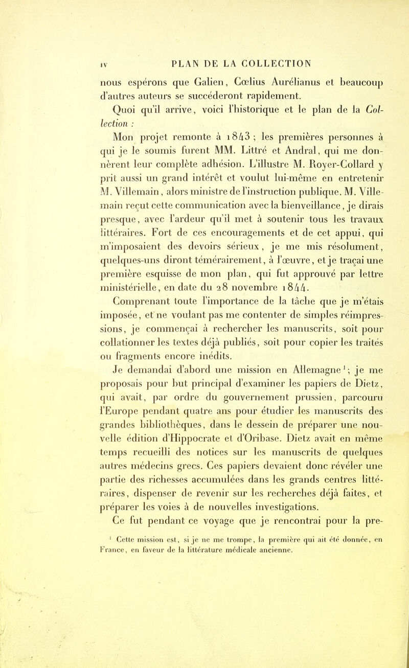 nous espérons que Galien, Cœlius Aurélianus et beaucoup d’autres auteurs se succéderont rapidement. Quoi qu’il arrive, voici l’historique et le plan de la Col- lection : Mon projet remonte à 18A3 ; les premières personnes à qui je le soumis furent MM. Littré et Andral, qui me don- nèrent leur complète adhésion. L’illustre M. Royer-Collard y prit aussi un grand intérêt et voulut lui-même en entretenir M. Villemain, alors ministre de l’instruction publique. M. Ville- main reçut cette communication avec la bienveillance, je dirais presque, avec l’ardeur qu’il met à soutenir tous les travaux littéraires. Fort de ces encouragements et de cet appui, qui m’imposaient des devoirs sérieux, je me mis résolument, quelques-uns diront témérairement, à l’œuvre, et je traçai une première esquisse de mon plan, qui fut approuvé par lettre ministérielle, en date du 28 novembre 18 A4 - Comprenant toute l’importance de la tâche que je m’étais imposée, et ne voulant pas me contenter de simples réimpres- sions, je commençai à rechercher les manuscrits, soit pour collationner les textes déjà publiés, soit pour copier les traités ou fragments encore inédits. Je demandai d’abord une mission en Allemagne1; je me proposais pour but principal d’examiner les papiers de Dietz, qui avait, par ordre du gouvernement prussien, parcouru l’Europe pendant quatre ans pour étudier les manuscrits des grandes bibliothèques, dans le dessein de préparer une nou- velle édition d’Hippocrate et d’Oribase. Dietz avait en même temps recueilli des notices sur les manuscrits de quelques autres médecins grecs. Ces papiers devaient donc révéler une partie des richesses accumulées dans les grands centres litté- raires, dispenser de revenir sur les recherches déjà faites, et préparer les voies à de nouvelles investigations. Ce fut pendant ce voyage que je rencontrai pour la pre- 1 Cette mission est, si je ne me trompe, la première qui ait été donnée, en France, en faveur de la littérature médicale ancienne.