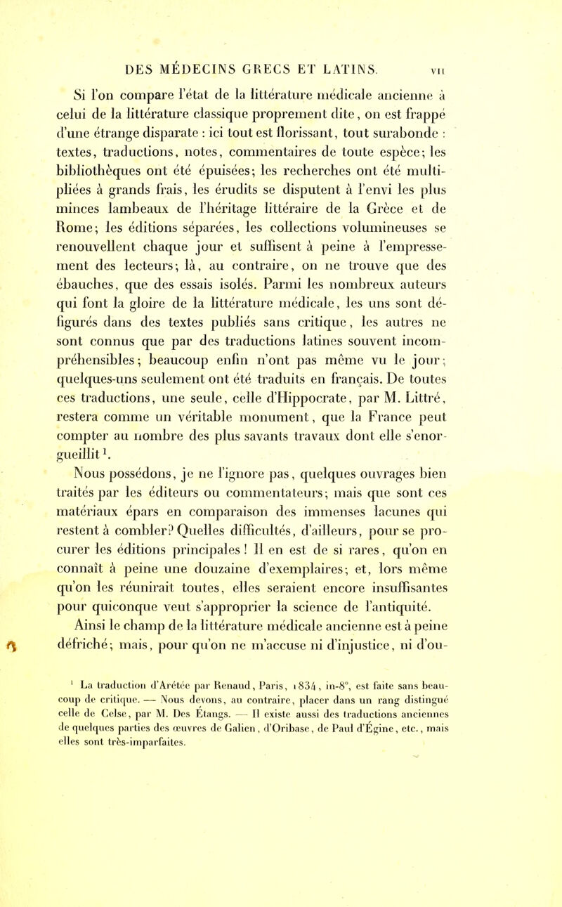 Si l’on compare l’état de la littérature médicale ancienne à celui de la littérature classique proprement dite, on est frappé d’une étrange disparate : ici tout est florissant, tout surabonde : textes, traductions, notes, commentaires de toute espèce-, les bibliothèques ont été épuisées; les recherches ont été multi- pliées à grands frais, les érudits se disputent à l’envi les plus minces lambeaux de l’héritage littéraire de la Grèce et de Rome; les éditions séparées, les collections volumineuses se renouvellent chaque jour et suffisent à peine à l’empresse- ment des lecteurs; là, au contraire, on ne trouve que des ébauches, que des essais isolés. Parmi les nombreux auteurs qui font la gloire de la littérature médicale, les uns sont dé- figurés dans des textes publiés sans critique, les autres ne sont connus que par des traductions latines souvent incom- préhensibles ; beaucoup enfin n’ont pas même vu le jour; quelques-uns seulement ont été traduits en français. De toutes ces traductions, une seule, celle d’Hippocrate, par M. Littré, restera comme un véritable monument, que la France peut compter au nombre des plus savants travaux dont elle s’enor- gueillit 1. Nous possédons, je ne l’ignore pas, quelques ouvrages bien traités par les éditeurs ou commentateurs ; mais que sont ces matériaux épars en comparaison des immenses lacunes qui restent à combler P Quelles difficultés, d’ailleurs, pour se pro- curer les éditions principales ! 11 en est de si rares, qu’on en connaît à peine une douzaine d’exemplaires; et, lors même qu’on les réunirait toutes, elles seraient encore insuffisantes pour quiconque veut s’approprier la science de l’antiquité. Ainsi le champ de la littérature médicale ancienne est à peine défriché; mais, pour qu’on ne m’accuse ni d’injustice, ni d’ou- 1 La traduction d’Arétée par Renaud, Paris, i834, in-8°, est faite sans beau- coup de critique. — Nous devons, au contraire, placer dans un rang distingué celle de Celse, par M. Des Étangs. — II existe aussi des traductions anciennes de quelques parties des œuvres de Galien, d’Oribase, de Paul d’Egine, etc., mais elles sont très-imparfaites.