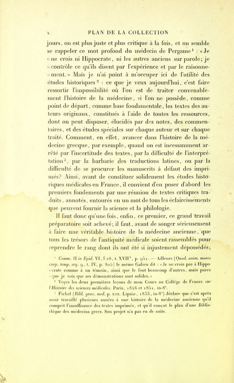 jours, on est plus juste et plus critique à la fois, et on semble se rappeler ce mot profond du médecin de Pergame1 : «Je «ne crois ni Hippocrate, ni les autres anciens sur parole; je « contrôle ce qu’ils disent par l’expérience et par le raisonne- « ment. » Mais je n’ai point à m’occuper ici de l’utilité des études historiques 2 : ce que je veux aujourd’hui, c’est faire ressortir l’impossibilité où l’on est de traiter convenable- ment l’histoire de la médecine, si l’on ne possède, comme point de départ, comme base fondamentale, les textes des au- teurs originaux, constitués à l’aide de toutes les ressources, dont on peut disposer, élucidés par des notes, des commen- taires, et des études spéciales sur chaque auteur et sur chaque traité. Comment, en effet, avancer dans l’histoire de la mé- decine grecque, par exemple, quand on est incessamment ar- rêté par l’incertitude des textes, parla difficulté de l’interpré- tation3, par la barbarie des traductions latines, ou par la difficulté de se procurer les manuscrits à défaut des impri- més? Ainsi, avant de constituer solidement les études histo- riques médicales en France, il convient d’en poser d’abord les premiers fondements par une réunion de textes critiques tra- duits, annotés, entourés en un mot de tous les éclaircissements que peuvent fournir la science et la philologie. Il faut donc qu’une fois, enfin, ce premier, ce grand travail préparatoire soit achevé; il faut, avant de songer sérieusement à faire une véritable histoire de la médecine ancienne, que tous les trésors de l’antiquité médicale soient rassemblés pour reprendre le rang dont ils ont été si injustement dépossédés; 1 Comm. JI in Epid. VI, § 28, t. XVIIb, p. g5i. •— Ailleurs (Quod. anim. mores corp. temp. seq. 9, t. IV, p. 8o5) le même Galien dit : «Je ne crois pas à Hippo- « crate comme à un témoin, ainsi que le font beaucoup d’autres, mais parce « que je vois que ses démonstrations sont solides. » 2 Voyez les deux premières leçons de mon Cours au Collège de France sur l'Histoire des sciences médicales. Paris, 18/16 et i85i, in-8°. 3 Fickel (Bibl. grœc. med. p. xm. Lipsiæ, i833, in-8°) déclare que c’est après avoir travaillé plusieurs années à une histoire de la médecine ancienne qu’il comprit l’insuffisance des textes imprimés, et qu’il conçut le plan d’une Biblio- thèque des médecins grecs. Son projet n’a pas eu de suite.