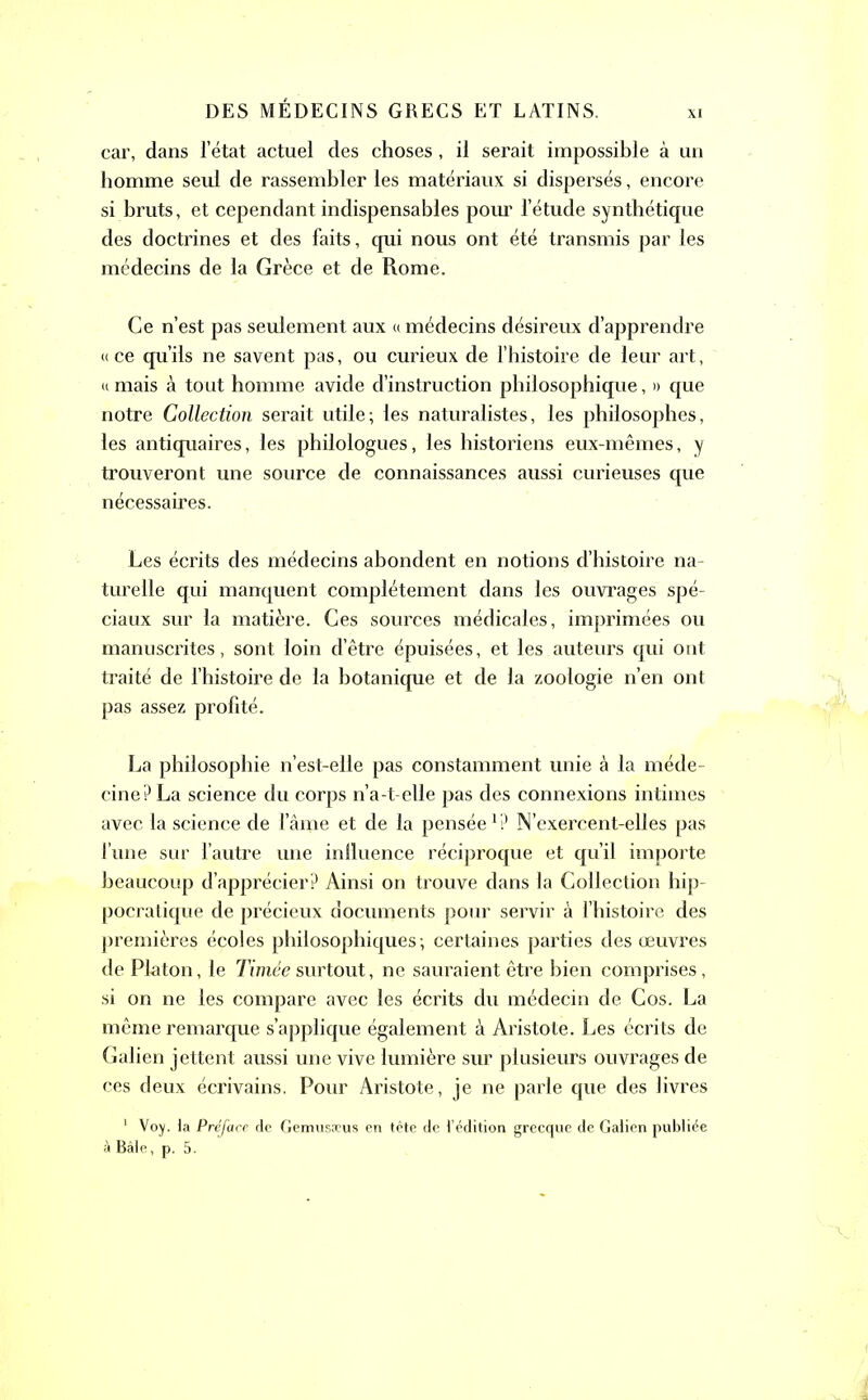 xi car, dans l’état actuel des choses , il serait impossible à un homme seul de rassembler les matériaux si dispersés, encore si bruts, et cependant indispensables pour l’étude synthétique des doctrines et des faits, qui nous ont été transmis par les médecins de la Grèce et de Rome. Ce n’est pas seulement aux « médecins désireux d’apprendre «ce qu’ils ne savent pas, ou curieux de l’histoire de leur art, « mais à tout homme avide d’instruction philosophique, » que notre Collection serait utile; les naturalistes, les philosophes, les antiquaires, les philologues, les historiens eux-mêmes, y trouveront une source de connaissances aussi curieuses que nécessaires. Les écrits des médecins abondent en notions d’histoire na- turelle qui manquent complètement dans les ouvrages spé- ciaux sur la matière. Ces sources médicales, imprimées ou manuscrites, sont loin d’être épuisées, et les auteurs qui ont traité de l’histoire de la botanique et de la zoologie n’en ont pas assez profité. La philosophie n’est-elle pas constamment unie à la méde- cine? La science du corps n’a-t-elle pas des connexions intimes avec la science de l’âme et de la pensée1? N’exercent-elles pas l’une sur l’autre une inlluence réciproque et qu’il importe beaucoup d’apprécier? Ainsi on trouve dans la Collection hip- pocratique de précieux documents pour servir à l’histoire des premières écoles philosophiques; certaines parties des œuvres de Platon, le Timée surtout, ne sauraient être bien comprises, si on ne les compare avec les écrits du médecin de Cos. La même remarque s’applique également à Aristote. Les écrits de Galien jettent aussi une vive lumière sur plusieurs ouvrages de ces deux écrivains. Pour Aristote, je ne parle que des livres 1 Voy. la Préface de Gemusæus en tête de l’édition grecque de Galien publiée à Bâle, p. 5.