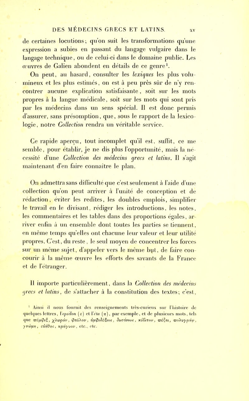 de certaines locutions ; qu’on suit les transformations qu’une expression a subies en passant du langage vulgaire dans le langage technique, ou de celui-ci dans le domaine public. Les œuvres de Galien abondent en détails de ce genre1. On peut, au hasard, consulter les lexiques les plus volu- mineux et les plus estimés, on est à peu près sûr de n’y ren- contrer aucune explication satisfaisante, soit sur les mots propres à la langue médicale, soit sur les mots qui sont pris par les médecins dans un sens spécial. Il est donc permis d’assurer, sans présomption, que, sous le rapport de la lexico- logie, notre Collection rendra un véritable service. Ce rapide aperçu, tout incomplet qu’il est, suffit, ce me semble, pour établir, je ne dis plus l’opportunité, mais la né- cessité d’une Collection des médecins grecs et latins. Il s’agit maintenant d’en faire connaître le plan. On admettra sans difficulté que c’est seulement à l’aide d’une collection qu’on peut arriver à l’unité de conception et de rédaction, éviter les redites, les doubles emplois, simplifier le travail en le divisant, rédiger les introductions, les notes, les commentaires et les tables dans des proportions égales, ar- river enfin à un ensemble dont toutes les parties se tiennent, en même temps quelles ont chacune leur valeur et leur utilité propres. C’est, du reste, le seul moyen de concentrer les forces sur un même sujet, d’appeler vers le même byt, de faire con- courir à la même œuvre les efforts des savants de la France et de l’étranger. Il importe particulièrement, dans la Collection des médecins grecs et latins, de s’attacher à la constitution des textes; c’est, 1 Ainsi il nous fournit des renseignements très-curieux sur l’histoire de quelques lettres, l'epsilon (e) et l’êta (17), par exemple, et de plusieurs mots, tels que -mép-tpiZ, -^kuipov, vkov, dptpiSéÇios, Sveâvios, nvënop, méÇai, iso'Kvypd<t), ■yviipr], edrfôns, «prjyuoi/, etc., etc.