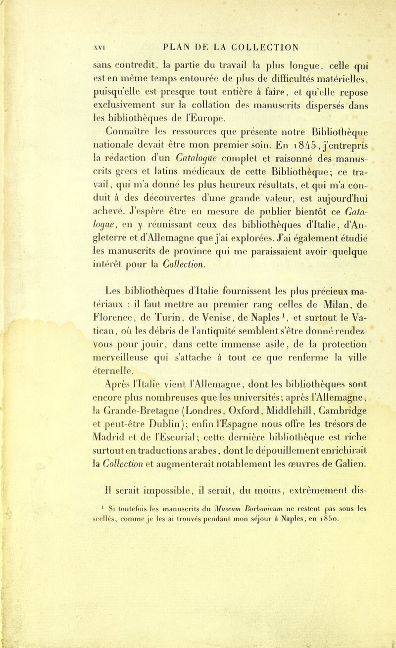 sans contredit, la partie du travail la plus longue, celle qui est en même temps entourée de plus de difficultés matérielles, puisqu’elle est presque tout entière à faire, et quelle repose exclusivement sur la collation des manuscrits dispersés dans les bibliothèques de l’Europe. Connaître les ressources que présente notre Bibliothèque nationale devait être mon premier soin. En 1845, j’entrepris la rédaction d’un Catalogue complet et raisonné des manus- crits grecs et latins médicaux de cette Bibliothèque; ce tra- vail , qui m’a donné les plus heureux résultats, et qui m’a con- duit à des découvertes d’une grande valeur, est aujourd’hui achevé. J’espère être en mesure de publier bientôt ce Cata- logue, en y réunissant ceux des bibliothèques d’Italie, d’An- gleterre et d’Allemagne que j’ai explorées. J’ai également étudié les manuscrits de province qui me paraissaient avoir quelque intérêt pour la Collection. Les bibliothèques d’Italie fournissent les plus précieux ma- tériaux : il faut mettre au premier rang celles de Milan, de Florence, de Turin, de Venise, de Naples 1, et surtout le Va- tican , où les débris de l’antiquité semblent s’être donné rendez- vous pour jouir, dans cette immense asile, de la protection merveilleuse qui s’attache à tout ce que renferme la ville éternelle. Après l’Italie vient l’Allemagne, dont les bibliothèques sont encore plus nombreuses que les universités ; après l’Allemagne, la Grande-Bretagne (Londres, Oxford, Middlehill, Cambridge et peut-être Dublin); enfin l’Espagne nous offre les trésors de Madrid et de l’Escurial; cette dernière bibliothèque est riche surtout en traductions arabes, dont le dépouillement enrichirait la Collection et augmenterait notablement les œuvres de Galien. Il serait impossible, il serait, du moins, extrêmement dis- 1 Si toutefois les manuscrits du Muséum Borbonicum ne restent pas sous les scellés, comme je les ai trouvés pendant mon séjour à Naples, en i85o.