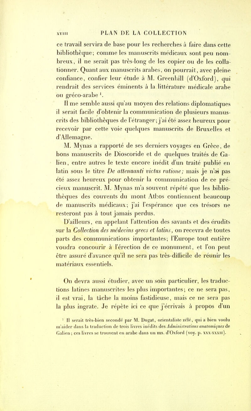 ce travail servira de base pour les recherches à faire dans cette bibliothèque; comme les manuscrits médicaux sont peu nom breux, il ne serait pas très-long de les copier ou de les colla- tionner. Quant aux manuscrits arabes, on pourrait, avec pleine confiance, confier leur étude à M. Greenhill (d’Oxford), qui rendrait des services éminents à la littérature médicale arabe ou gréco-arabel. Il me semble aussi qu’au moyen des relations diplomatiques il serait facile d’obtenir la communication de plusieurs manus- crits des bibliothèques de l’étranger; j’ai été assez heureux pour recevoir par cette voie quelques manuscrits de Bruxelles et d’Allemagne. M. Mynas a rapporté de ses derniers voyages en Grèce, de bons manuscrits de Dioscoride et de quelques traités de Ga- lien, entre autres le texte encore inédit d’un traité publié en latin sous le titre De attenuanti vidas ratione; mais je n’ai pas été assez heureux pour obtenir la communication de ce pré- cieux manuscrit. M. Mynas m’a souvent répété que les biblio- thèques des couvents du mont Athos contiennent beaucoup de manuscrits médicaux; j’ai l’espérance que ces trésors ne resteront pas à tout jamais perdus. D’ailleurs, en appelant l’attention des savants et des érudits sur la Colledion des médecins grecs et latins, on recevra de toutes parts des communications importantes; l’Europe tout entière voudra concourir à l’érection de ce monument, et l’on peut être assuré d’avance qu’il ne sera pas très-difficile de réunir les matériaux essentiels. On devra aussi étudier, avec un soin particulier, les traduc- tions latines manuscrites' les plus importantes ; ce ne sera pas, il est vrai, la tâche la moins fastidieuse, mais ce ne sera pas la plus ingrate. Je répète ici ce que j’écrivais à propos d’un 1 H serait très-bien secondé par M. Dugat, orientaliste zélé, qui a bien voulu m’aider dans la traduction de trois livres inédits des Administrations anatomicju.es de Galien; ces livres se trouvent en arabe dans un ms. d’Oxford (voy. p. xxx-xxxn).