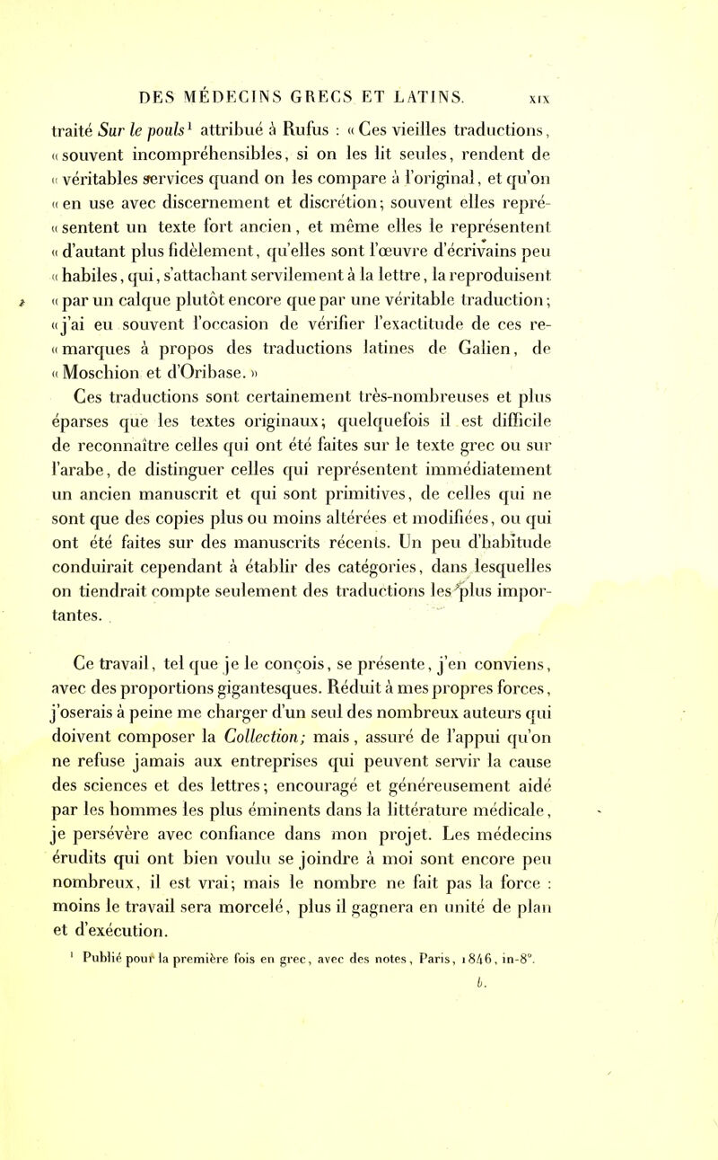 XIX traité Sur le poub1 attribué à Rufus : «Ces vieilles traductions, «souvent incompréhensibles, si on les lit seules, rendent de « véritables jrervices quand on les compare à l’original, et qu’on « en use avec discernement et discrétion ; souvent elles repré- « sentent un texte fort ancien, et même elles le représentent « d’autant plus fidèlement, quelles sont l’œuvre d’écrivains peu « habiles, qui, s’attachant servilement à la lettre, la reproduisent « par un calque plutôt encore que par une véritable traduction ; «j’ai eu souvent l’occasion de vérifier l’exactitude de ces re- « marques à propos des traductions latines de Galien, de « Moschion et d’Oribase. » Ces traductions sont certainement très-nombreuses et plus éparses que les textes originaux; quelquefois il est difficile de reconnaître celles qui ont été faites sur le texte grec ou sur l’arabe, de distinguer celles qui représentent immédiatement un ancien manuscrit et qui sont primitives, de celles qui ne sont que des copies plus ou moins altérées et modifiées, ou qui ont été faites sur des manuscrits récents. Un peu d’habitude conduirait cependant à établir des catégories, dans lesquelles on tiendrait compte seulement des traductions les-^plus impor- tantes. . Ce travail, tel que je le conçois, se présente, j’en conviens, avec des proportions gigantesques. Réduit à mes propres forces, j’oserais à peine me charger d’un seul des nombreux auteurs qui doivent composer la Collection; mais, assuré de l’appui qu’on ne refuse jamais aux entreprises qui peuvent servir la cause des sciences et des lettres; encouragé et généreusement aidé par les hommes les plus éminents dans la littérature médicale, je persévère avec confiance dans mon projet. Les médecins érudits qui ont bien voulu se joindre à moi sont encore peu nombreux, il est vrai; mais le nombre ne fait pas la force : moins le travail sera morcelé, plus il gagnera en unité de plan et d’exécution. 1 Publié pour la première fois en grec, avec des notes, Paris, i846, in-8°.