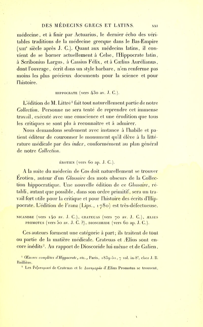 XXI médecine, et à finir par Actuariels, le dernier écho des véri- tables traditions de la médecine grecque dans le Bas-Empire (xme siècle après J. G.).- Quant aux médecins latins, il con- vient de se borner actuellement à Celse, l’Hippocrate latin, à Scribonius Largus, à Cassius Félix, et à Cœlius Aurélianus, dont l’ouvrage, écrit dans un style barbare, n’en renferme pas moins les plus précieux documents pour la science et pour l’histoire. hippocrate (vers 43o av. J. C.). L’édition de M. Littré1 fait tout naturellement partie de notre Collection. Personne ne sera tenté de reprendre cet immense travail, exécuté avec une conscience et une érudition que tous les critiques se sont plu à reconnaître et à admirer. Nous demandons seulement avec instance à l’habile et pa- tient éditeur de couronner le monument qu’il élève à la litté- rature médicale par des index, conformément au plan général de notre Collection. érotien (vers 60 ap. J. C.). A la suite du médecin de Cos doit naturellement se trouver Erotien, auteur d’un Glossaire des mots obscurs de la Collec- tion hippocratique. Une nouvelle édition de ce Glossaire, ré- tabli , autant que possible, dans son ordre primitif, sera un tra- vail fort utile pour la critique et pour l’histoire des écrits d’Hip- pocrate. L’édition de Franz (Lips., i 780) est très-défectueuse. nicandre (vers i4o av. J. C.), crateuas (vers 70 av. J. C.), ælius promotus (vers 5o av. J. C. ?), dioscoride (vers 60 ap. J. C.). Ces auteurs forment une catégorie à part; ils traitent de tout ou partie de la matière médicale. Crateuas et Ælius sont en- core inédits2. Au rapport de Dioscoride lui-même et de Galien, 1 Œuvres complètes cl'Hippocrate, etc., Paris, i83g-5i, 7 voL in-8°, chez J. B. Baillière. 2 Les P(£oTOfz<Jtd de Crateuas et le Avvapepdv d’Ælius Promotus se trouvent,