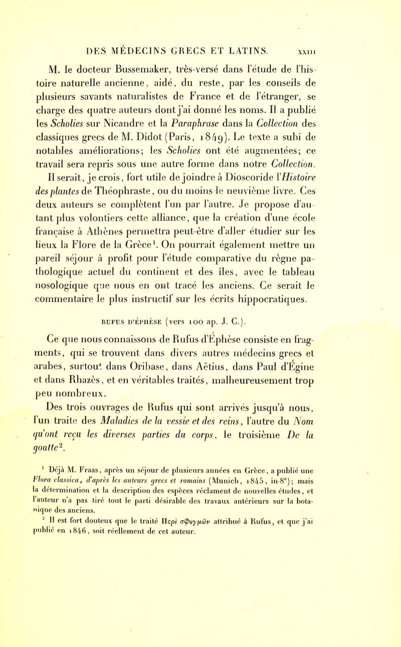 xxi M. ie docteur Bussemaker, très-versé dans l’étude de l’his- toire naturelle ancienne, aidé, du reste, par les conseils de plusieurs savants naturalistes de France et de l’étranger, se charge des quatre auteurs dont j’ai donné les noms. Il a publié les Scholies sur Nicandre et la Paraphrase dans la Collection des classiques grecs de M. Didot (Paris, 1849). Le texte a subi de notables améliorations-, les Scholies ont été augmentées; ce travail sera repris sous une autre forme dans notre Collection. Il serait, je crois, fort utile de joindre à Dioscoride l'Histoire des plantes de Théophraste, ou du moins-le neuvième livre. Ces deux auteurs se complètent l’un par l’autre. Je propose d’au- tant plus volontiers cette alliance, que la création d’une école française à Athènes permettra peut-être d’aller étudier sur les lieux la Flore de la Grèce1. On pourrait également mettre un pareil séjour à profit pour l’étude comparative du règne pa- thologique actuel du continent et des îles, avec le tableau nosologique que nous en ont tracé les anciens. Ce serait le commentaire le plus instructif sur les écrits hippocratiques. rufus d’Éphèse (vers 100 ap. J. C.). Ce que nous connaissons de Rufus d’Ephèse consiste en frag- ments, qui se trouvent dans divers autres médecins grecs et arabes, surtout dans Oribase, dans Aëtius, dans Paul d’Égine et dans Rbazès, et en véritables traités, malheureusement trop peu nombreux. Des trois ouvrages de Rufus qui sont arrivés jusqu’à nous, l’un traite des Maladies de la vessie et des reins, l’autre du Nom gu ont reçu les diverses parties du corps, le troisième De la goutte2. 1 Déjà M. Fraas, après un séjour de plusieurs années en Grèce, a publié une Flora classica, d’après les auteurs grecs et romains (Munich, 1845, in-8°); mais la détermination et la description des espèces réclament de nouvelles études, et 1 auteur n’a pas tiré tout le parti désirable des travaux antérieurs sur la bota- nique des anciens. 2 R est fort douteux que le traité Ilepi aCpuypâ>v attribué à Rufus, et que j’ai publié en i846, soit réellement de cet auteur.