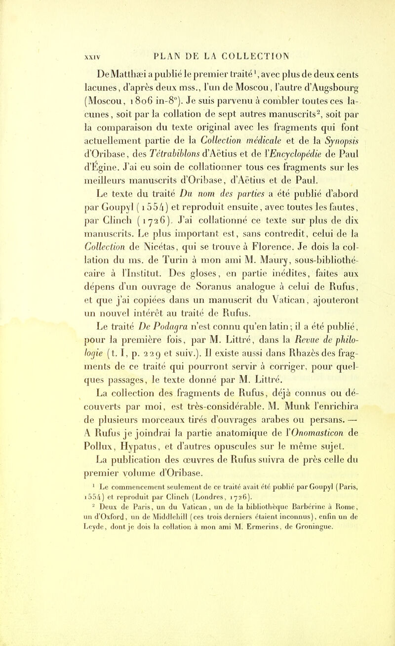 DeMatthæi a publié le premier traitél, avec plus de deux cents lacunes, d’après deux mss., l’un de Moscou, l’autre d’Augsbourg (Moscou, 1 806 in-8°). Je suis parvenu à combler toutes ces la- cunes , soit par la collation de sept autres manuscrits2, soit par la comparaison du texte original avec les fragments qui font actuellement partie de la Collection médicale et de la Synopsis d’Oribase, des Tétrabiblons d’Aëtius et de l’Encyclopédie de Paul d’Égine. J’ai eu soin de collationner tous ces fragments sur les meilleurs manuscrits d’Oribase, d’Aëtius et de Paul. Le texte du traité Du nom des parties a été publié d’abord par Goupyl ( 1554) et reproduit ensuite, avec toutes les fautes, par Glinch (1-726). J’ai collationné ce texte sur plus de dix manuscrits. Le plus important est, sans contredit, celui de la Collection de Nicétas, qui se trouve à Florence. Je dois la col- lation du ms. de Turin à mon ami M. Maury, sous-bibliothé- caire à l’Institut. Des gloses, en partie inédites, faites aux dépens d’un ouvrage de Soranus analogue à celui de Rufus, et que j’ai copiées dans un manuscrit du Vatican, ajouteront un nouvel intérêt au traité de Rufus. Le traité De Podagra n’est connu qu’en latin ; il a été publié, pour la première fois, par M. Littré, dans la Revue de philo- logie (t. I, p. 229 et suiv.). Il existe aussi dans Rbazèsdes frag- ments de ce traité qui pourront servir à corriger, pour quel- ques passages, le texte donné par M. Littré. La collection des fragments de Rufus, déjà connus ou dé- couverts par moi, est très-considérable. M. Munk l’enrichira de plusieurs morceaux tirés d’ouvrages arabes ou persans. — A Rufus je joindrai la partie anatomique de ÏOnomasticon de Pollux, Hypatus, et d’autres opuscules sur le même sujet. La publication des œuvres de Rufus suivra de près celle du premier volume d’Oribase. 1 Le commencement seulement de ce traité avait été publié par Goupyl (Paris, 1554} et reproduit par Clinch (Londres, 1726). 2 Deux de Paris, un du Vatican, un de la bibliothèque Barbérine à Rome, un d’Oxford, un de Middlebill (ces trois derniers étaient inconnus), enfin un de Leyde, dont je dois la collation à mon ami M. Ermerins, de Groningue.