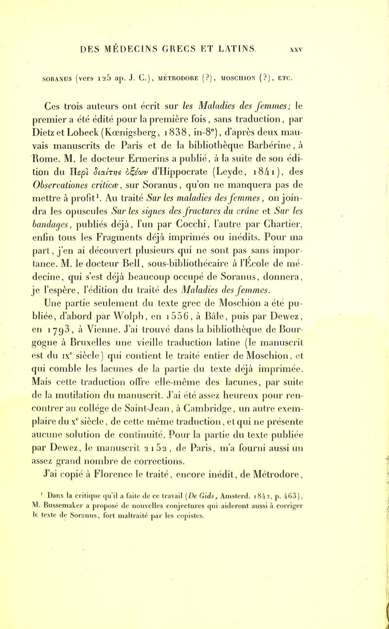 soranus (vers 125 ap. J. C.), métrodore (?), moschion (?), etc. Ces trois auteurs ont écrit sur les Maladies des femmes; le premier a été édité pour la première fois, sans traduction, par Dietz et Lobeck (Kœnigsberg, 1838, in-8°), d’après deux mau- vais manuscrits de Paris et de la bibliothèque Barbérine, à Rome. M. le docteur Ermerins a publié, à la suite de son édi- tion du Ilepi StaiTris ôfeW d’Hippocrate (Leyde, 18/u), des Observationes criticœ, sur Soranus, qu’on ne manquera pas de mettre à profit1. Au traité Sur les maladies des femmes, on join- dra les opuscules Sur les signes des fractures du crâne et Sur les bandages, publiés déjà, l’un par Cocchi, l’autre par Chartier, enfin tous les Fragments déjà imprimés ou inédits. Pour ma part, j’en ai découvert plusieurs qui ne sont pas sans impor- tance. M. le docteur Bell, sous-bibliothécaire à l’École de mé- decine, qui s’est déjà beaucoup occupé de Soranus, donnera, je l’espère, l’édition du traité des Maladies des femmes. Une partie seulement du texte grec de Moschion a été pu- bliée, d’abord par Wolph, en i 556, à Bâle, puis par Dewez, en 1793, à Vienne. J’ai trouvé dans la bibliothèque de Bour- gogne à Bruxelles une vieille traduction latine (le manuscrit est du ixe siècle ) qui contient le traité entier de Moschion, et qui comble les lacunes de la partie du texte déjà imprimée. Mais cette traduction offre elle-même des lacunes, par suite de la mutilation du manuscrit. J’ai été assez heureux pour ren- contrer au collège de Saint-Jean, à Cambridge, un autre exem- plaire du xe siècle, de cette même traduction, et qui ne présente aucune solution de continuité. Pour la partie du texte publiée par Dewez, le manuscrit 2 i52 , de Paris, m’a fourni aussi un assez grand nombre de corrections. J’ai copié à Florence le traité, encore inédit, de Métrodore, 1 Dans la critique qu’il a faite de ce travail [De Gids, Amsterd. 18/12, p. 463), M. Bussemaker a proposé de nouvelles conjectures qui aideront aussi à corriger le texte de Soranus, fort maltraité par les copistes.