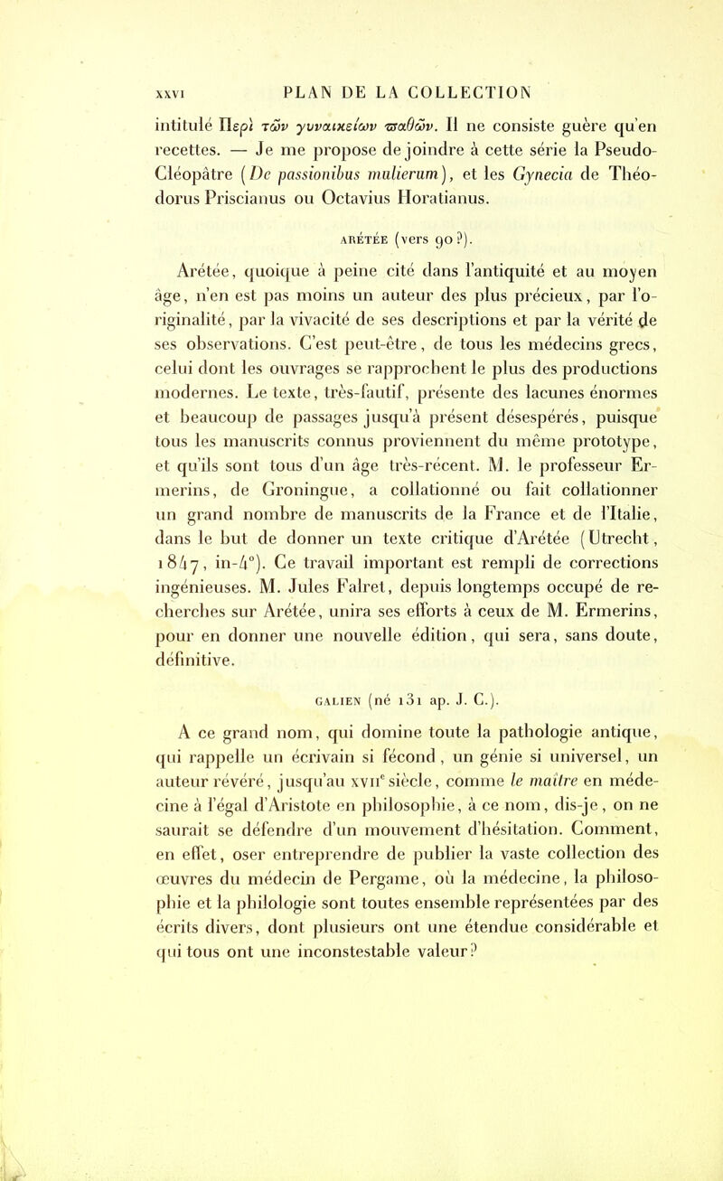 intitulé Ilep; twv y\jva.iv.dwv zsaQwv. Il ne consiste guère qu’en recettes. — Je me propose de joindre à cette série la Pseudo- Cléopâtre ( De passionibus mulierum ), et les Gynecia de Théo- dorus Priscianus ou Octavius Horatianus. ARÉTÉE (vers 90?). Arétée, quoique à peine cité dans l’antiquité et au moyen âge, n’en est pas moins un auteur des plus précieux, par l’o- riginalité, par la vivacité de ses descriptions et par la vérité de ses observations. C’est peut-être, de tous les médecins grecs, celui dont les ouvrages se rapprochent le plus des productions modernes. Le texte, très-fautif, présente des lacunes énormes et beaucoup de passages jusqu’à présent désespérés, puisque tous les manuscrits connus proviennent du même prototype, et qu’ils sont tous d’un âge très-récent. M. le professeur Er- merins, de Groningue, a collationné ou fait collationner un grand nombre de manuscrits de la France et de l’Italie, dans le but de donner un texte critique d’Arétée ( Utrecht, 1867, in-à0). Ce travail important est rempli de corrections ingénieuses. M. Jules Falret, depuis longtemps occupé de re- cherches sur Arétée, unira ses efforts à ceux de M. Ermerins, pour en donner une nouvelle édition, qui sera, sans doute, définitive. galien (né 131 ap. J. C.). A ce grand nom, qui domine toute la pathologie antique, qui rappelle un écrivain si fécond , un génie si universel, un auteur révéré, jusqu’au xvnesiècle, comme le maître en méde- cine à l’égal d’Aristote en philosophie, à ce nom, dis-je, on ne saurait se défendre d’un mouvement d’hésitation. Comment, en effet, oser entreprendre de publier la vaste collection des œuvres du médecin de Pergame, où la médecine, la philoso- phie et la philologie sont toutes ensemble représentées par des écrits divers, dont plusieurs ont une étendue considérable et qui tous ont une inconstestable valeur?