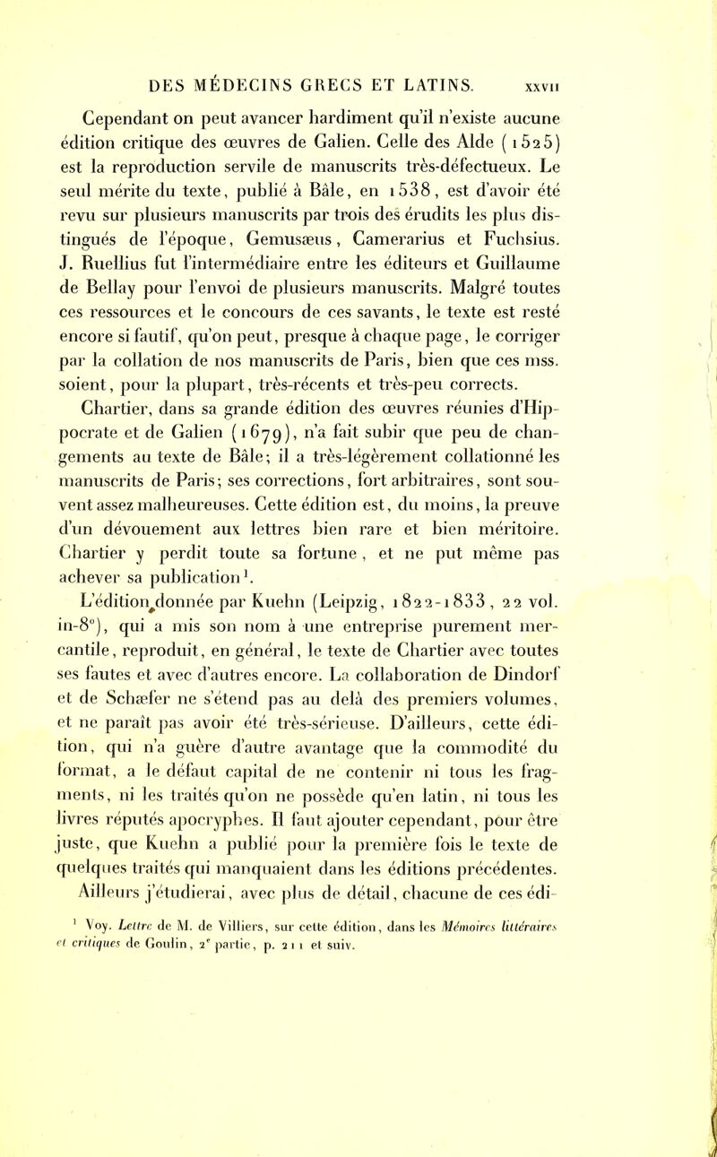 Cependant on peut avancer hardiment qu’il n’existe aucune édition critique des œuvres de Galien. Celle des Aide ( iÔ25) est la reproduction servile de manuscrits très-défectueux. Le seul mérite du texte, publié à Bâle, en 1538, est d’avoir été revu sur plusieurs manuscrits par trois des érudits les plus dis- tingués de l’époque, Gemusæus, Camerarius et Fuchsius. J. Ruellius fut l’intermédiaire entre les éditeurs et Guillaume de Bellay pour l’envoi de plusieurs manuscrits. Malgré toutes ces ressources et le concours de ces savants, le texte est resté encore si fautif, qu’on peut, presque à chaque page, le corriger par la collation de nos manuscrits de Paris, bien que ces mss. soient, pour la plupart, très-récents et très-peu corrects. Chartier, dans sa grande édition des œuvres réunies d’Hip- pocrate et de Galien (16-79), n’a fait subir que peu de chan- gements au texte de Bâle ; il a très-légèrement collationné les manuscrits de Paris ; ses corrections, fort arbitraires, sont sou- vent assez malheureuses. Cette édition est, du moins, la preuve d’un dévouement aux lettres bien rare et bien méritoire. Chartier y perdit toute sa fortune , et ne put même pas achever sa publication1. L’édition#donnée par Kuehn (Leipzig, 1822-1833, 22 vol. in-8°), qui a mis son nom à une entreprise purement mer- cantile , reproduit, en général, le texte de Chartier avec toutes ses fautes et avec d’autres encore. La collaboration de Dindorf et de Schæfer ne s’étend pas au delà des premiers volumes, et ne paraît pas avoir été très-sérieuse. D’ailleurs, cette édi- tion, qui n’a guère d’autre avantage que la commodité du format, a le défaut capital de ne contenir ni tous les frag- ments , ni les traités qu’on ne possède qu’en latin, ni tous les livres réputés apocryphes. Il faut ajouter cependant, pour être juste, que Kuehn a publié pour la première fois le texte de quelques traités qui manquaient dans les éditions précédentes. Ailleurs j’étudierai, avec plus de détail, chacune de ces édi- 1 Voy. Lettre de M. de Viüiers, sur cette édition, dans les Mémoires littéraires et critiques de Goulin, 2e partie, p. 2 1 1 et suiv.