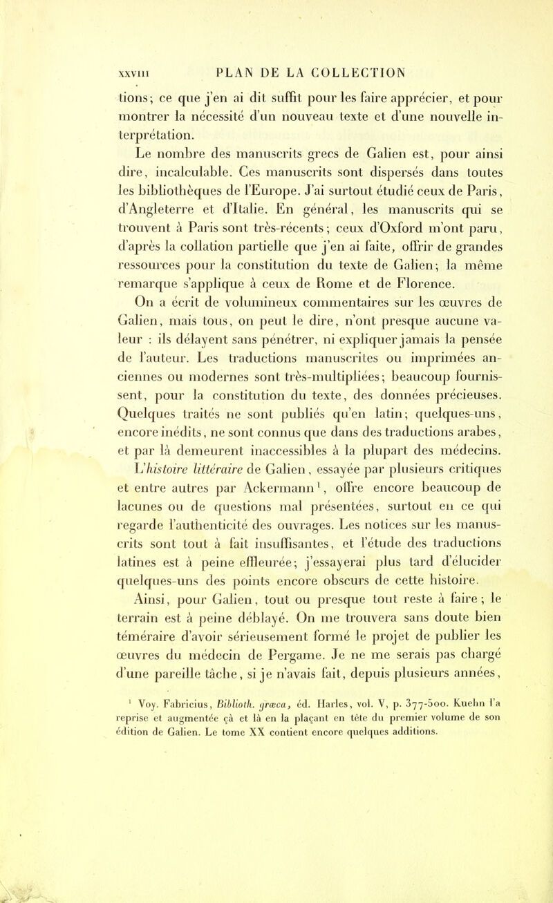 tions; ce que j’en ai dit suffit pour les faire apprécier, et pour montrer la nécessité d’un nouveau texte et d’une nouvelle in- terprétation. Le nombre des manuscrits grecs de Galien est, pour ainsi dire, incalculable. Ces manuscrits sont dispersés dans toutes les bibliothèques de l’Europe. J’ai surtout étudié ceux de Paris, d’Angleterre et d’Italie. En général, les manuscrits qui se trouvent à Paris sont très-récents ; ceux d’Oxford m’ont paru, d’après la collation partielle que j’en ai faite, offrir de grandes ressources pour la constitution du texte de Galien; la même remarque s’applique à ceux de Rome et de Florence. On a écrit de volumineux commentaires sur les œuvres de Galien, mais tous, on peut le dire, n’ont presque aucune va- leur : ils délayent sans pénétrer, ni expliquer jamais la pensée de l’auteur. Les traductions manuscrites ou imprimées an- ciennes ou modernes sont très-multipliées ; beaucoup fournis- sent, pour la constitution du texte, des données précieuses. Quelques traités ne sont publiés qu’en latin; quelques-uns, encore inédits, ne sont connus que dans des traductions arabes, et par là demeurent inaccessibles à la plupart des médecins. L'histoire littéraire de Galien, essayée par plusieurs critiques et entre autres par Ackermann1, offre encore beaucoup de lacunes ou de questions mal présentées, surtout en ce qui regarde l’authenticité des ouvrages. Les notices sur les manus- crits sont tout à fait insuffisantes, et l’étude des traductions latines est à peine effleurée; j’essayerai plus tard d’élucider quelques-uns des points encore obscurs de cette histoire. Ainsi, pour Galien, tout ou presque tout reste à faire; le terrain est à peine déblayé. On me trouvera sans doute bien téméraire d’avoir sérieusement formé le projet de publier les œuvres du médecin de Pergame. Je ne me serais pas chargé d’une pareille tâche, si je n’avais fait, depuis plusieurs années, 1 Voy. Fabricius, Biblioth. græca, éd. Harles, vol. V, p. 377-500. Kuehn l’a reprise et augmentée çà et là en la plaçant en tête du premier volume de son édition de Galien. Le tome XX contient encore quelques additions.