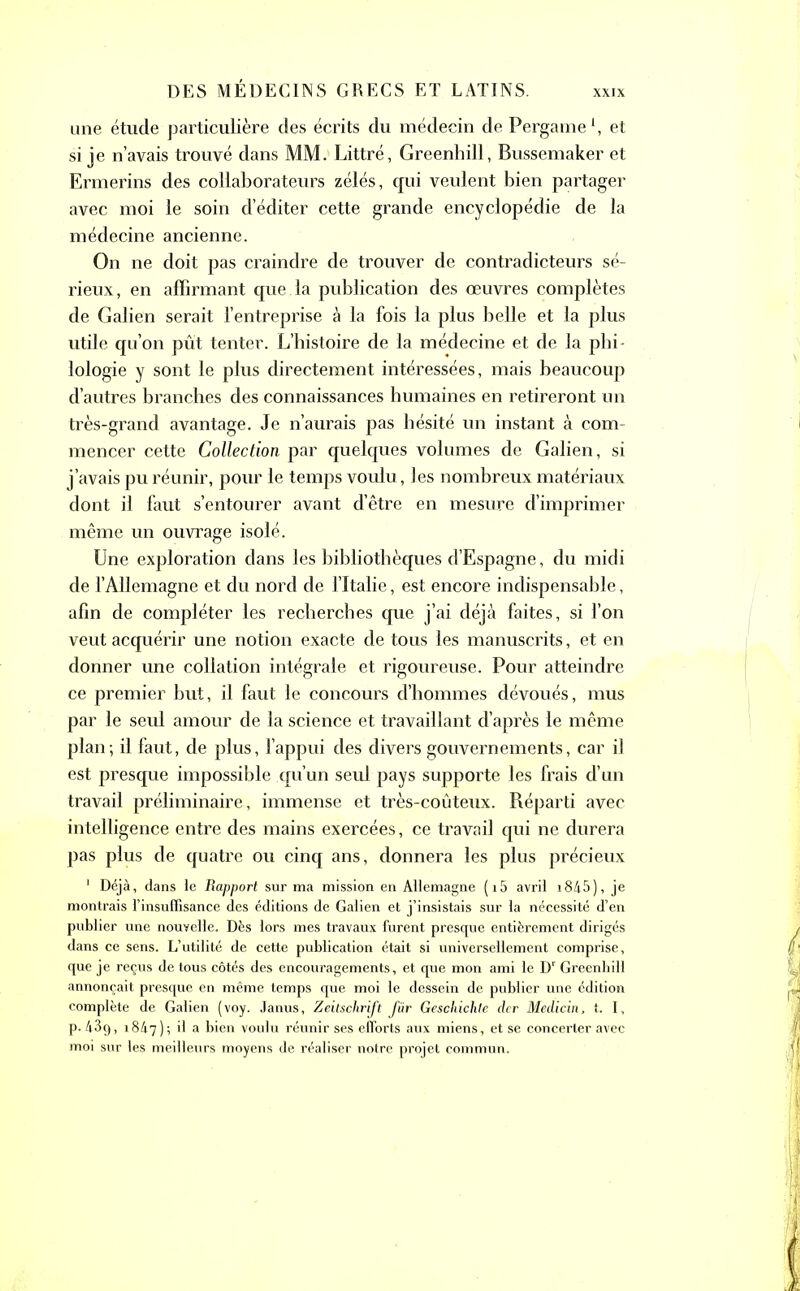 une étude particulière des écrits du médecin de Pergame1, et si je n’avais trouvé dans MM. Littré, Greenhill, Bussemaker et Ermerins des collaborateurs zélés, qui veulent bien partager avec moi le soin d’éditer cette grande encyclopédie de la médecine ancienne. On ne doit pas craindre de trouver de contradicteurs sé- rieux, en affirmant que la publication des œuvres complètes de Galien serait l’entreprise à la fois la plus belle et la plus utile qu’on pût tenter. L’histoire de la médecine et de la phi- lologie y sont le plus directement intéressées, mais beaucoup d’autres branches des connaissances humaines en retireront un très-grand avantage. Je n’aurais pas hésité un instant à com- mencer cette Collection par quelques volumes de Galien, si j’avais pu réunir, pour le temps voulu, les nombreux matériaux dont il faut s’entourer avant d’être en mesure d’imprimer même un ouvrage isolé. Une exploration dans les bibliothèques d’Espagne, du midi de l’Allemagne et du nord de l’Italie, est encore indispensable, afin de compléter les recherches que j’ai déjà faites, si l’on veut acquérir une notion exacte de tous les manuscrits, et en donner une collation intégrale et rigoureuse. Pour atteindre ce premier but, il faut le concours d’hommes dévoués, mus par le seul amour de la science et travaillant d’après le même plan; il faut, de plus, l’appui des divers gouvernements, car il est presque impossible qu’un seul pays supporte les frais d’un travail préliminaire, immense et très-coûteux. Réparti avec intelligence entre des mains exercées, ce travail qui ne durera pas plus de quatre ou cinq ans, donnera les plus précieux 1 Déjà, dans le Rapport sur ma mission en Allemagne (i5 avril i845), je montrais l’insuffisance des éditions de Galien et j’insistais sur la nécessité d’en publier une nouvelle. Dès lors mes travaux furent presque entièrement dirigés dans ce sens. L’utilité de cette publication était si universellement comprise, que je reçus de tous côtés des encouragements, et que mon ami le Dr Greenhill annonçait presque en même temps que moi le dessein de publier une édition complète de Galien (voy. Janus, Zeitschrift für Geschichte clcr Medicin, t. I, p. 43g, 1847); *1 a bien voulu réunir ses efforts aux miens, et se concerter avec moi sur les meilleurs moyens de réaliser notre projet commun.