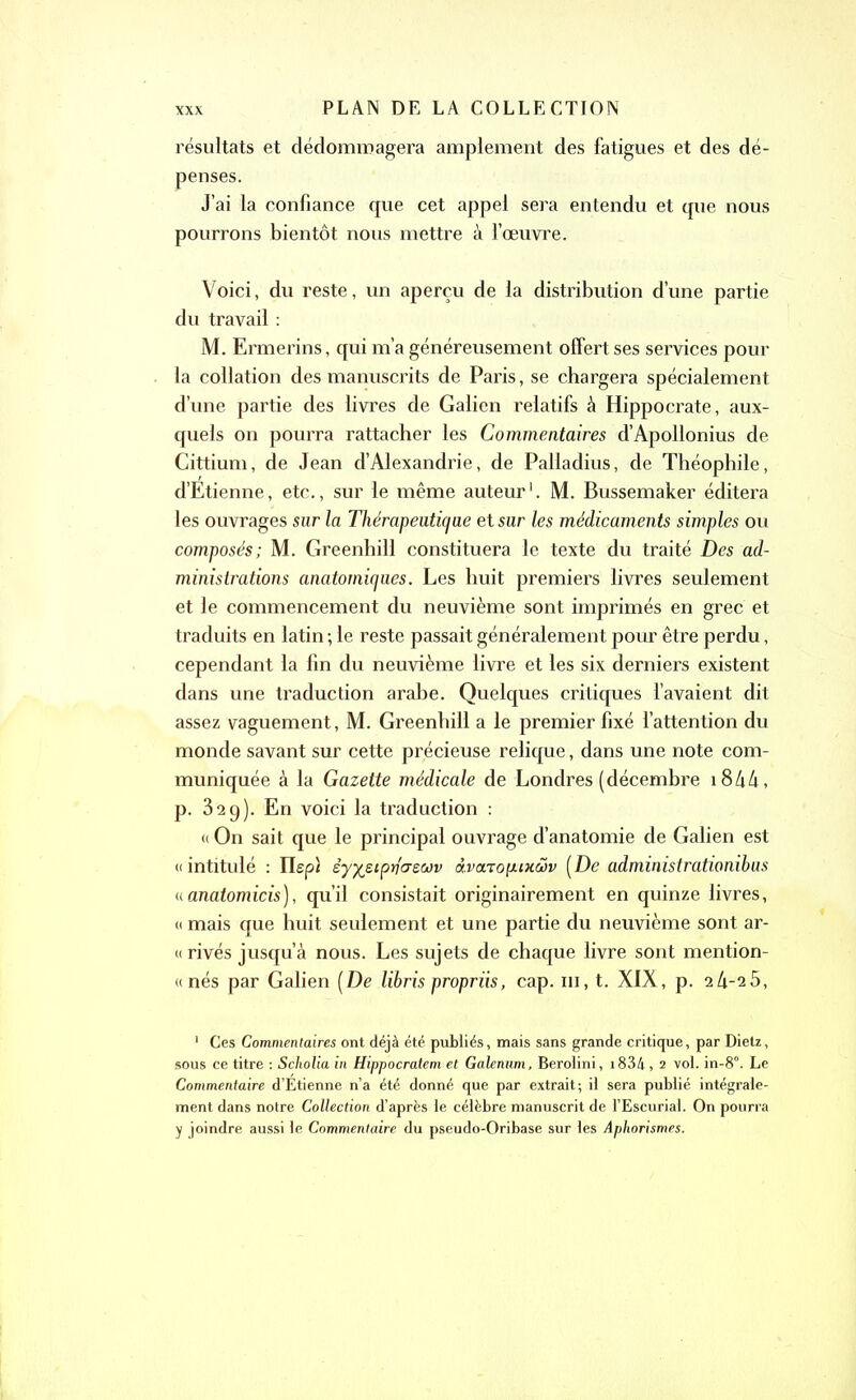 résultats et dédommagera amplement des fatigues et des dé- penses. J’ai la confiance que cet appel sera entendu et que nous pourrons bientôt nous mettre à l’œuvre. Voici, du reste, un aperçu de la distribution d’une partie du travail : M. Ermerins, qui m’a généreusement offert ses services pour la collation des manuscrits de Paris, se chargera spécialement d’une partie des livres de Galien relatifs à Hippocrate, aux- quels on pourra rattacher les Commentaires d’Apollonius de Cittium, de Jean d’Alexandrie, de Palladius, de Théophile, d’Etienne, etc., sur le même auteur1. M. Bussemaker éditera les ouvrages sur la Thérapeutique et sur les médicaments simples ou composés; M. Greenhill constituera le texte du traité Des ad- ministrations anatomiques. Les huit premiers livres seulement et le commencement du neuvième sont imprimés en grec et traduits en latin ; le reste passait généralement pour être perdu, cependant la fin du neuvième livre et les six derniers existent dans une traduction arabe. Quelques critiques l’avaient dit assez vaguement, M. Greenhill a le premier fixé l’attention du monde savant sur cette précieuse relique, dans une note com- muniquée à la Gazette médicale de Londres (décembre 18 A A, p. 329). En voici la traduction : « On sait que le principal ouvrage d’anatomie de Galien est « intitulé : Iïepl èyfceipritrewv «.va.Top.iKwv [De administrationibus «anatomicis), qu’il consistait originairement en quinze livres, « mais que huit seulement et une partie du neuvième sont ar- rivés jusqu’à nous. Les sujets de chaque livre sont mention- «nés par Galien [De libris propriis, cap. ni, t. XIX, p. 2 4-2 5, 1 Ces Commentaires ont déjà été publiés, mais sans grande critique, par Dietz, sous ce titre : Scholia in Hippocratem et Galenum, Berolini, 1834, 2 vol. in-8°. Le Commentaire d’Etienne n’a été donné que par extrait; il sera publié intégrale- ment dans notre Collection d’après le célèbre manuscrit de l’Escurial. On pourra y joindre aussi le Commentaire du pseudo-Oribase sur les Aphorismes.