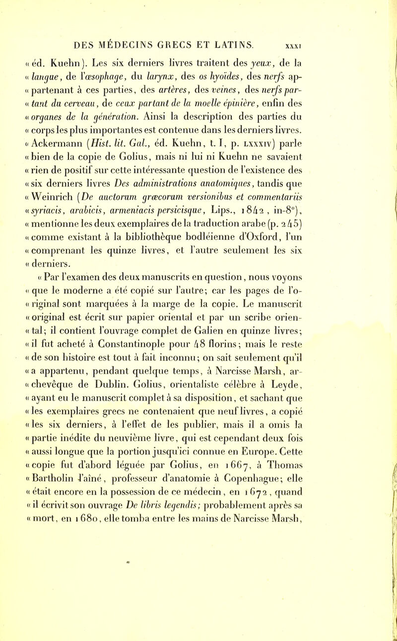 XXXI (( éd. Kuehn). Les six derniers livres traitent des yeux, de la « langue, de Y œsophage, du larynx, des os hyoïdes, des nerfs ap- « partenant à ces parties, des artères, des veines, des nerfs par- « tant da cerveau, de ceux partant de la moelle épinière, enfin des a organes de la génération. Ainsi la description des parties du « corps les plus importantes est contenue dans les derniers livres. « Ackermann [Hist. lit. Gai., éd. Kuehn, 1.1, p. lxxxiv) parle « bien de la copie de Golius, mais ni lui ni Kuehn ne savaient « rien de positif sur cette intéressante question de l’existence des « six derniers livres Des administrations anatomiques, tandis que « Weinrich [De auctorum grœcoram versionibus et commentariis «syriacis, arabicis, armeniacis persicisqne, Lips., 18/12 , in-8°), « mentionne les deux exemplaires de la traduction arabe (p. 2 4 5) «comme existant à la bibliothèque bodléienne d’Oxford, l’un «comprenant les quinze livres, et l’autre seulement les six « derniers. « Par l’examen des deux manuscrits en question, nous voyons « que le moderne a été copié sur l’autre; car les pages de l’o- « riginal sont marquées à la marge de la copie. Le manuscrit « original est écrit sur papier orientai et par un scribe orien- «tal; il contient l’ouvrage complet de Galien en quinze livres; «il fut acheté à Constantinople pour h8 florins; mais le reste « de son histoire est tout à fait inconnu ; on sait seulement qu’il «a appartenu, pendant quelque temps, à Narcisse Marsh, ar- « chevêque de Dublin. Golius, orientaliste célèbre à Leyde, « ayant eu le manuscrit complet à sa disposition, et sachant que « les exemplaires grecs ne contenaient que neuf livres, a copié «les six derniers, à l’effet de les publier, mais il a omis la « partie inédite du neuvième livre, qui est cependant deux fois « aussi longue que la portion jusqu’ici connue en Europe. Cette «copie fut d’abord léguée par Golius, en 1667, à Thomas « Bartholin -famé, professeur d’anatomie à Copenhague; elle « était encore en la possession de ce médecin, en 1672, quand « il écrivit son ouvrage De libris legendis; probablement après sa « mort, en 1680, elle tomba entre les mains de Narcisse Marsh,