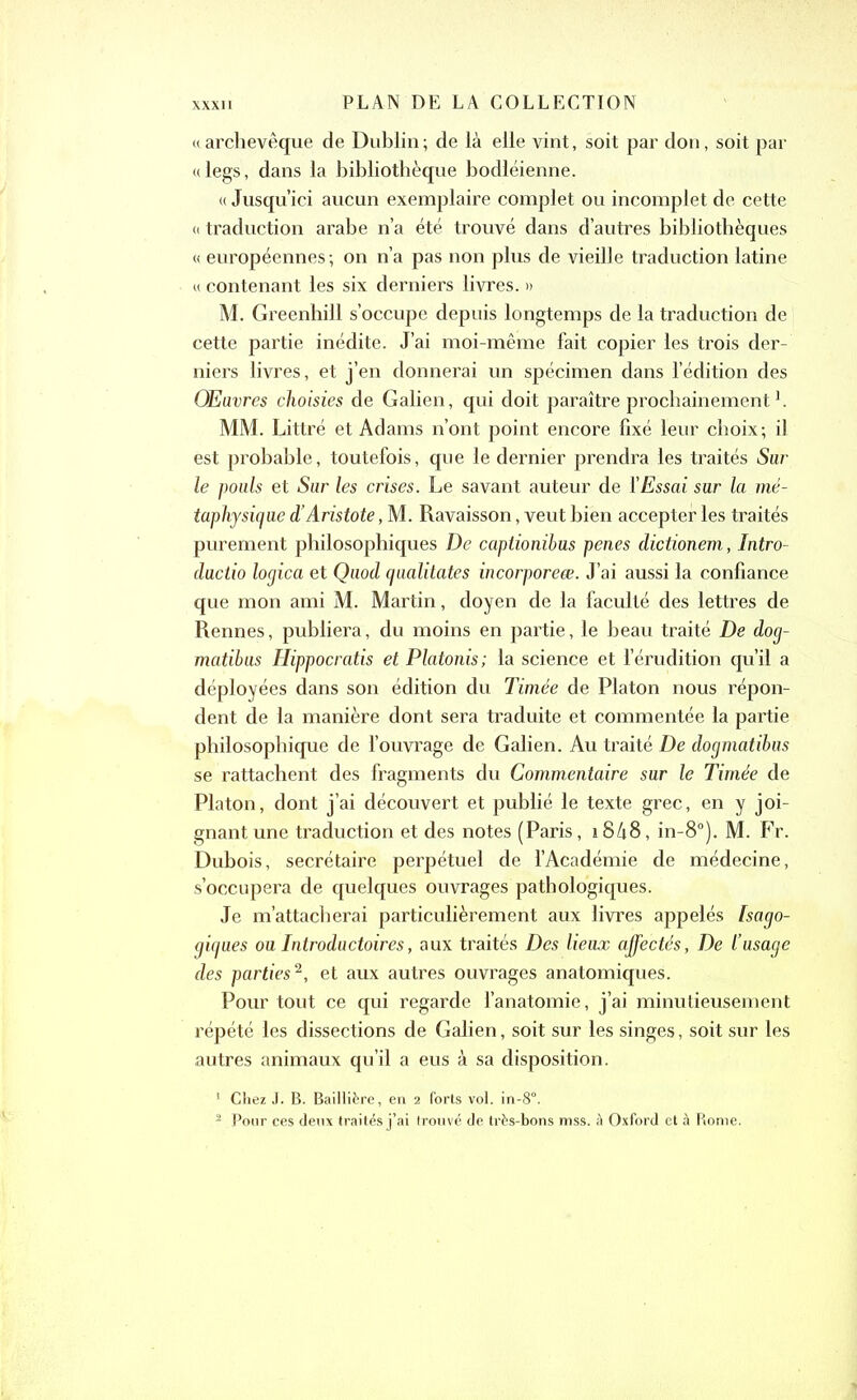 «archevêque de Dublin; de là elle vint, soit par don, soit par «legs, dans la bibliothèque bodléienne. « Jusqu’ici aucun exemplaire complet ou incomplet de cette « traduction arabe n’a été trouvé dans d’autres bibliothèques « européennes ; on n’a pas non plus de vieille traduction latine « contenant les six derniers livres. » M. Greenhill s’occupe depuis longtemps de la traduction de cette partie inédite. J’ai moi-même fait copier les trois der- niers livres, et j’en donnerai un spécimen dans l’édition des Œuvres choisies de Galien, qui doit paraître prochainement1. MM. Littré et Adams n’ont point encore fixé leur choix; il est probable, toutefois, que le dernier prendra les traités Sur le pouls et Sur les crises. Le savant auteur de ['Essai sur la mé- taphysique d’Aristote, M. Ravaisson, veut bien accepter les traités purement philosophiques De captionibus penes dictionem, Intro- ductio logica et Quod qaalitates incorporées. J’ai aussi la confiance que mon ami M. Martin, doyen de la faculté des lettres de Rennes, publiera, du moins en partie, le beau traité De dog- matibus Hippocratis et Platonis; la science et l’érudition qu’il a déployées dans son édition du Timée de Platon nous répon- dent de la manière dont sera traduite et commentée la partie philosophique de l’ouvrage de Galien. Au traité De dogmatibus se rattachent des fragments du Commentaire sur le Timée de Platon, dont j’ai découvert et publié le texte grec, en y joi- gnant une traduction et des notes (Paris, 1848, in-8°). M. Fr. Dubois, secrétaire perpétuel de l’Académie de médecine, s’occupera de quelques ouvrages pathologiques. Je m’attacherai particulièrement aux livres appelés Isago- giques ou Introductoires, aux traités Des lieux affectés, De l’usage des parties2, et aux autres ouvrages anatomiques. Pour tout ce qui regarde l’anatomie, j’ai minutieusement répété les dissections de Galien, soit sur les singes, soit sur les autres animaux qu’il a eus à sa disposition. 1 Chez J. B. Baillière, en 2 forts vol. in-8°. 2 Pour ces deux traités j’ai Irouvé de très-bons mss. à Oxford et à Rome.