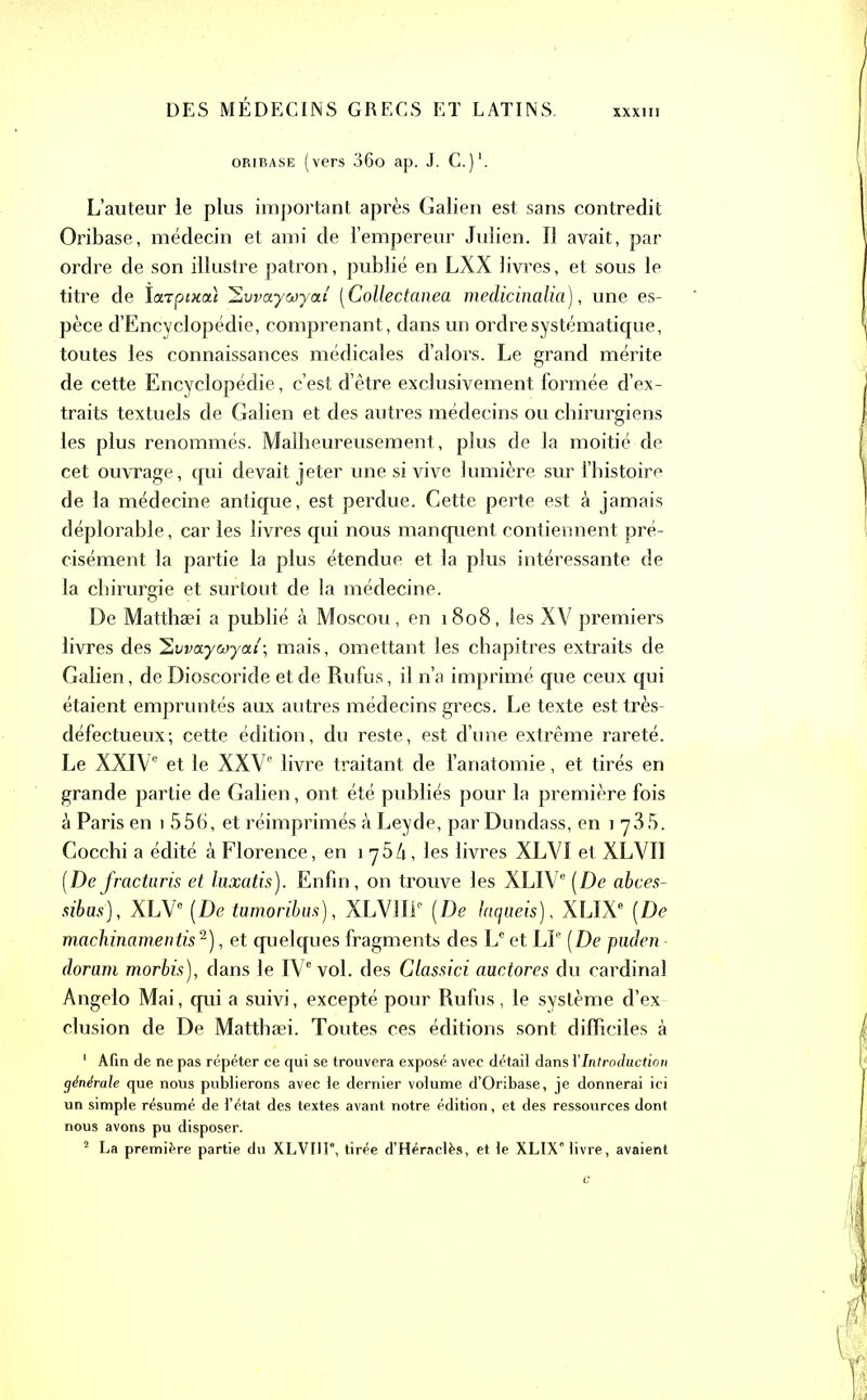 XXXIII oribase (vers 36o ap. J. C.)1. L’auteur le plus important après Galien est sans contredit Oribase, médecin et ami de l’empereur Julien. Il avait, par ordre de son illustre patron, publié en LXX livres, et sous le titre de ïarpixai ^vvaywyctî [Collectanea medicinalia), une es- pèce d’Encyclopédie, comprenant, dans un ordre systématique, toutes les connaissances médicales d’alors. Le grand mérite de cette Encyclopédie, c’est d’être exclusivement formée d’ex- traits textuels de Galien et des autres médecins ou chirurgiens les plus renommés. Malheureusement, plus de la moitié de cet ouvrage , qui devait jeter une si vive lumière sur l’histoire de la médecine antique, est perdue. Cette perte est à jamais déplorable, car les livres qui nous manquent contiennent pré- cisément la partie la plus étendue et la plus intéressante de la chirurgie et surtout de la médecine. De Matthæi a publié à Moscou, en 1808, les XV premiers livres des 2vva.ywya.i\ mais, omettant les chapitres extraits de Galien, deDioscoride et de Rufus, il n’a imprimé que ceux qui étaient empruntés aux autres médecins grecs. Le texte est très- défectueux; cette édition, du reste, est d’une extrême rareté. Le XXIVe et le XXVe livre traitant de l’anatomie, et tirés en grande partie de Galien, ont été publiés pour la première fois à Paris en 1 556, et réimprimés à Leyde, par Dundass, en 1 y 35. Cocchi a édité à Florence, en 1 75h, les livres XLVI et XLVII [De fracturis et luxatis). Enfin, on trouve les XLIVe [De abces- sibus), XLVe [De tumoribus), XLV1I1C [De lacjaeis), XLIXe [De machinantentis 2), et quelques fragments des Le et LP [De puden dorant morbis), dans le IVe vol. des Classici auctores du cardinal Angelo Mai, qui a suivi, excepté pour Rufus , le système d’ex- clusion de De Matthæi. Toutes ces éditions sont difficiles à 1 Afin de ne pas répéter ce qui se trouvera exposé avec détail dans Y Introduction générale que nous publierons avec le dernier volume d’Oribase, je donnerai ici un simple résumé de l’état des textes avant notre édition, et des ressources dont nous avons pu disposer. 2 La première partie du XLVII F, tirée d’Héraclès, et le XLIX livre, avaient