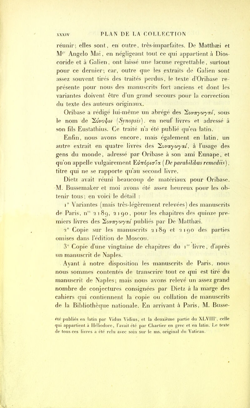 réunir; elles sont, en outre, très-imparfaites. De Matthæi et Mp Angelo Mai, en négligeant tout ce qui appartient à Dios- coride et à Galien, ont laissé une lacune regrettable, surtout pour ce dernier; car, outre que les extraits de Galien sont assez souvent tirés des traités perdus, le texte d’Oribase re- présente pour nous des manuscrits fort anciens et dont les variantes doivent être d’un grand secours pour la correction du texte des auteurs originaux. Oribase a rédigé lui-même un abrégé des 2vvaywyai', sous le nom de 2tfoo\f/<s [Synopsis), en neuf livres et adressé à son fds Eustatbius. Ce traité n’a été publié qu’en latin. Enfin, nous avons encore, mais également en latin, un autre extrait en quatre livres des 2vvaywyou', à l’usage des gens du monde, adressé par Oribase à son ami Eunape, et qu’on appelle vulgairement FiVTriptala [De parabilibus remediis), titre qui ne se rapporte qu’au second livre. Dietz avait réuni beaucoup de matériaux pour Oribase. M. Bussemaker et moi avons été assez heureux pour les ob- tenir tous ; en voici le détail : i° Variantes (mais très-légèrement relevées) des manuscrits de Paris, nos 2 189, 2190, pour les chapitres des quinze pre- miers livres des hvvaywyat publiés par De Matthæi. 20 Copie sur les manuscrits 2189 et 2190 des parties omises dans l’édition de Moscou. 3° Copie d’une vingtaine de chapitres du ie' livre, d’après un manuscrit de Naples. Ayant à notre disposition les manuscrits de Paris, nous nous sommes contentés de transcrire tout ce qui est tiré du manuscrit de Naples; mais nous avons relevé un assez grand nombre de conjectures consignées par Dietz à la marge des cahiers qui contiennent la copie ou collation de manuscrits de la Bibliothèque nationale. En arrivant à Paris, M. Busse- été publiés en latin par Vidus Vidius, et la deuxième partie du XLVIII', celle qui appartient à Héliodore, l’avait été par Chartier en grec et en latin. Le texte de tous ces livres a été relu avec soin sur le ms. original du Vatican.