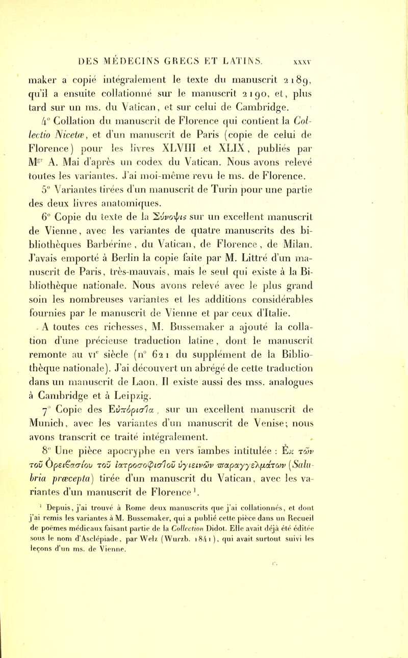 maker a copié intégralement le texte du manuscrit 218g, qu’il a ensuite collationné sur le manuscrit 2190, et, plus tard sur un ms. du Vatican, et sur celui de Cambridge. 4° Collation du manuscrit de Florence qui contient la Col- lectio Nicetæ, et d’un manuscrit de Paris (copie de celui de Florence) pour les livres XLVIII ,et XLIX, publiés par Me' À. Mai d’après un codex du Vatican. Nous avons relevé toutes les variantes. J’ai moi-même revu le ms. de Florence. 5° Variantes tirées d’un manuscrit de Turin pour une partie des deux livres anatomiques. 6° Copie du texte de la ’Svvoipis sur un excellent manuscrit de Vienne, avec les variantes de quatre manuscrits des bi- bliothèques Barbérine , du Vatican, de Florence, de Milan. J’avais emporté à Berlin la copie faite par M. Littré d’un ma- nuscrit de Paris, très-mauvais, mais le seul qui existe à la Bi- bliothèque nationale. Nous avons relevé avec le plus grand soin les nombreuses variantes et les additions considérables fournies par le manuscrit de Vienne et par ceux d’Italie. A toutes ces richesses, M. Bussemaker a ajouté la colla- tion d’une précieuse traduction latine, dont le manuscrit remonte au vie siècle (n° 621 du supplément de la Biblio- thèque nationale). J’ai découvert un abrégé de cette traduction dans un manuscrit de Laon. Il existe aussi des mss. analogues à Cambridge et à Leipzig. 70 Copie des FiVTrSptala. , sur un excellent manuscrit de Munich, avec les variantes d’un manuscrit de Venise; nous avons transcrit ce traité intégralement. 8° Une pièce apocryphe en vers ïambes intitulée : E;t tmv 70Ü Ùpeiëacri'ov tov îotTpoaoÇiialov ùyieivwv 'iStxpa.yysKp.chwv (Salu- bria præcepta) tirée d’un manuscrit du Vatican, avec les va- riantes d’un manuscrit de Florence1. 1 Depuis, j’ai trouvé à Rome deux manuscrits que j’ai collationnés, et dont j’ai remis les variantes à M. Bussemaker, qui a publié cette pièce dans un Recueil de poèmes médicaux faisant partie de la Collection Didot. Elle avait déjà été éditée sous le nom d’Asclépiade, par Welz (Wurzb. 18A1 )> qui avait surtout suivi les leçons d’un ms. de Vienne.