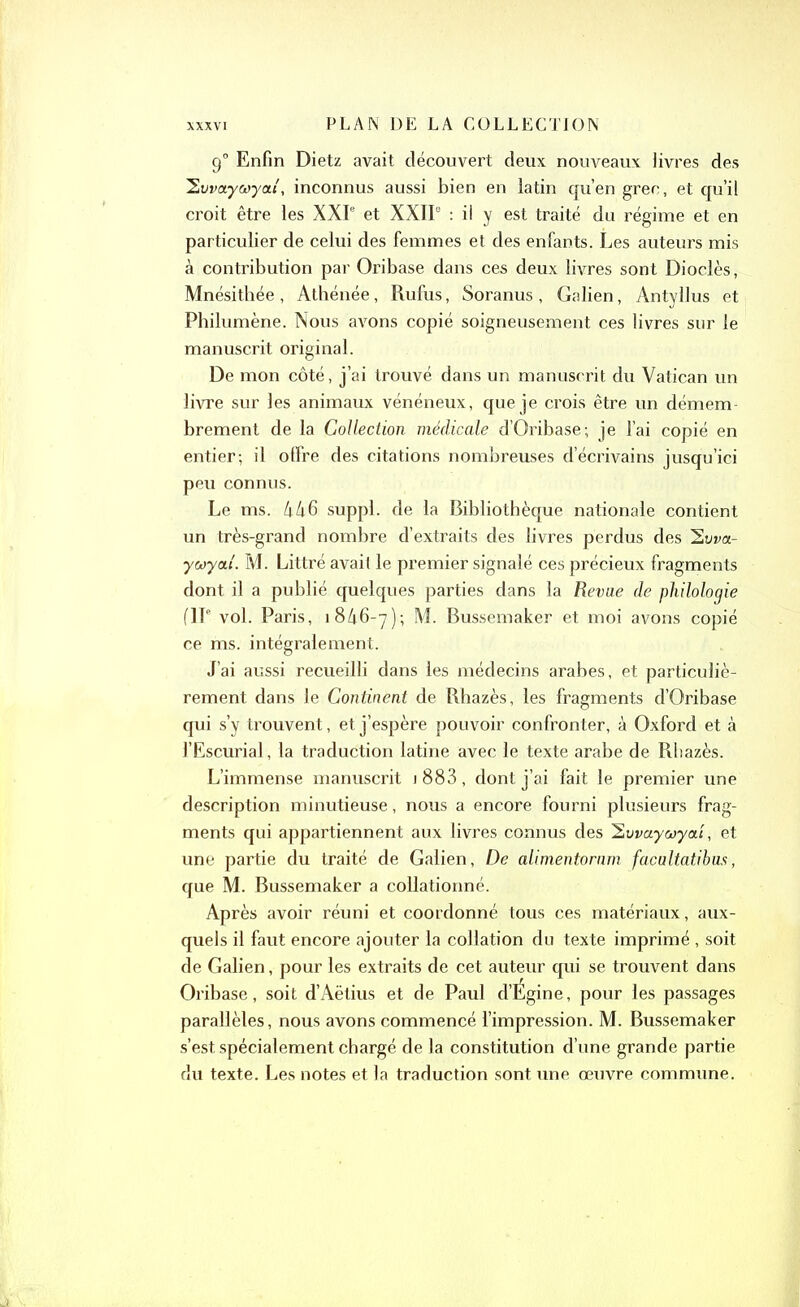 90 Enfin Dietz avait découvert deux nouveaux livres des 'Swaycayat, inconnus aussi bien en latin qu’en grec, et qu’il croit être les XXIe et XXIIe : il y est traité du régime et en particulier de celui des femmes et des enfants. Les auteurs mis à contribution par Oribase dans ces deux livres sont Dioclès, Mnésitbée, Athénée, Rufus, Soranus, Galien, Antyllus et Philumène. Nous avons copié soigneusement ces livres sur le manuscrit original. De mon côté, j’ai trouvé dans un manuscrit du Vatican un livre sur les animaux vénéneux, que je crois être un démem- brement de la Collection médicale d’Oribase; je l’ai copié en entier; il offre des citations nombreuses d’écrivains jusqu’ici peu connus. Le ms. 446 suppl. de la Bibliothèque nationale contient un très-grand nombre d’extraits des livres perdus des 2oi>a- ywya.1. M. Littré avait le premier signalé ces précieux fragments dont il a publié quelques parties dans la Revue de philologie (IIe vol. Paris, 1846-7); M. Bussemaker et moi avons copié ce ms. intégralement. J’ai aussi recueilli dans les médecins arabes, et particuliè- rement dans le Continent de Rhazès, les fragments d’Oribase qui s’y trouvent, et j’espère pouvoir confronter, à Oxford et à l’Escurial, la traduction latine avec le texte arabe de Rhazès. L’immense manuscrit j 883, dont j’ai fait le premier une description minutieuse, nous a encore fourni plusieurs frag- ments qui appartiennent aux livres connus des 2uvayœyat, et une partie du traité de Galien, De alimentornm facultatibus, que M. Bussemaker a collationné. Après avoir réuni et coordonné tous ces matériaux, aux- quels il faut encore ajouter la collation du texte imprimé , soit de Galien, pour les extraits de cet auteur qui se trouvent dans Oribase, soit d’Aëtius et de Paul d’Égine, pour les passages parallèles, nous avons commencé l’impression. M. Bussemaker s’est spécialement chargé de la constitution d’une grande partie du texte. Les notes et la traduction sont une œuvre commune.