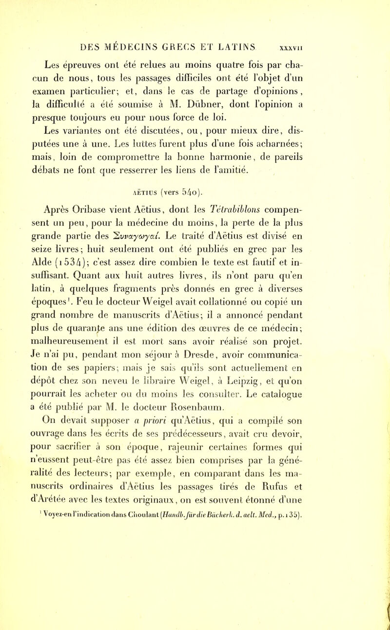 XXXVII Les épreuves onl été relues au moins quatre fois par cha- cun de nous, tous les passages difficiles ont été l’objet d’un examen particulier; et, dans le cas de partage d’opinions, la difficulté a été soumise à M. Dübner, dont l’opinion a presque toujours eu pour nous force de loi. Les variantes ont été discutées, ou, pour mieux dire, dis- putées une à une. Les luttes furent plus d’une fois acharnées; mais, loin de compromettre la bonne harmonie, de pareils débats ne font que resserrer les liens de l’amitié. aëtius (vers 54o). Après Oribase vient Aëtius, dont les Tétrabiblons compen- sent un peu, pour la médecine du moins, la perte de la plus grande partie des Hvvaycoycu'. Le traité d’Aëtius est divisé en seize livres; huit seulement ont été publiés en grec par les Aide (1534); c’est assez dire combien le texte est fautif et in- suffisant. Quant aux huit autres livres, ils n’ont paru qu’en latin, à quelques fragments près donnés en grec à diverses époques'. Feu le docteur Weigel avait collationné ou copié un grand nombre de manuscrits d’Aëtius; il a annoncé pendant plus de quarante ans une édition des œuvres de ce médecin; malheureusement il est mort sans avoir réalisé son projet. Je n’ai pu, pendant mon séjour à Dresde, avoir communica- tion de ses papiers; mais je sais qu’ils sont actuellement en dépôt chez son neveu le libraire Weigel, à Leipzig, et qu’on pourrait les acheter ou du moins les consulter. Le catalogue a été publié par M. le docteur Rosenbaum. On devait supposer a priori qu.Aëtius, qui a compilé son ouvrage dans les écrits de ses prédécesseurs, avait cru devoir, pour sacrifier à son époque, rajeunir certaines formes qui n’eussent peut-être pas été assez bien comprises par la géné- ralité des lecteurs; par exemple, en comparant dans les ma- nuscrits ordinaires d’Aëtius les passages tirés de Rufus et d’Arétée avec les textes originaux, on est souvent étonné d’une 1Voyez-en l’indication dans Choulant (Handb.fürdie Büclierh. d. aelt. Med., p. 13 5).