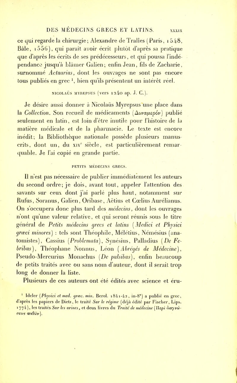 ce qui regarde la chirurgie; Alexandre de Tralles (Paris, 1548, Bâle, i556), qui paraît avoir écrit plutôt d’après sa pratique que d’après les écrits de ses prédécesseurs, et qui poussa l’indé- pendance jusqu’à blâmer Galien; enfin Jean, fils de Zacharie, surnommé Actuarius, dont les ouvrages ne sont pas encore tous publiés en grec l, bien qu’ils présentent un intérêt réel. nicolaüs myrepsus (vers 12/io ap. J. C.). Je désire aussi donner à Nicolaüs Myrepsus une place dans la Collection. Son recueil de médicaments [Avvafiepôv) publié seulement en latin, est loin d’être inutile pour l’histoire de la matière médicale et de la pharmacie. Le texte est encore inédit; la Bibliothèque nationale possède plusieurs manus- crits, dont un, du xive siècle, est particulièrement remar- quable. Je l’ai copié en grande partie. PETITS MÉDECINS GRECS. Il n’est pas nécessaire de publier immédiatement les auteurs du second ordre; je dois, avant tout, appeler l’attention des savants sur ceux dont j’ai parlé plus haut, notamment sur Rufus, Soranus, Galien, Oribase, Aëtius et Coelius Aurélianus. On s’occupera donc plus tard des médecins, dont les ouvrages n’ont qu’une valeur relative, et qui seront réunis sous le titre générai de Petits médecins grecs et latins (Medici et Physici grœci minores) : tels sont Théophile, Mélétius, Némésius (ana- tomistes), Cassius [Problemata], Synésius, Palladius [De Fe- bribus), Théophane Nonnus, Léon [Abrégés de Médecine), Pseudo-Mercurius Monachus [De pulsibas), enfin beaucoup de petits traités avec ou sans nom d’auteur, dont il serait trop long de donner la liste. Plusieurs de ces auteurs ont été édités avec science et éru- 1 Ideler (Physici et med. græc. min. Berol. i84i-42, in-8°) a publié en grec, d’après les papiers de Dietz, le traité Sur le régime (déjà édité par Fischer, Lips. 1774), les traités Sur les urines, et deux livres du Traité de médecine (Ilepi Siayvû- (reens isaOùv).