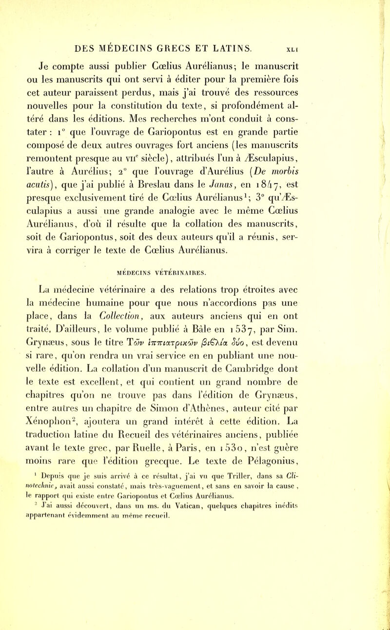 XLt Je compte aussi publier Cœlius Aurélianus; le manuscrit ou les manuscrits qui ont servi à éditer pour la première fois cet auteur paraissent perdus, mais j’ai trouvé des ressources nouvelles pour la constitution du texte, si profondément al- téré dans les éditions. Mes recherches m’ont conduit à cons- tater : 10 que l’ouvrage de Gariopontus est en grande partie composé de deux autres ouvrages fort anciens (les manuscrits remontent presque au viT siècle), attribués l’un à Æsculapius, l’autre à Aurélius; 20 que l’ouvrage d’Aurélius [De morbis acutis), que j’ai publié à Breslau dans le Janus, en 18/17, est presque exclusivement tiré de Cœlius Aurélianus1 ; 3° qu’Æs- culapius a aussi une grande analogie avec le même Cœlius Aurélianus, d’où il résulte que la collation des manuscrits, soit de Gariopontus, soit des deux auteurs qu’il a réunis, ser- vira à corriger le texte de Cœlius Aurélianus. MÉDECINS VÉTÉRINAIRES. La médecine vétérinaire a des relations trop étroites avec la médecine humaine pour que nous n’accordions pas une place, dans la Collection, aux auteurs anciens qui en ont traité. D’ailleurs, le volume publié à Bâle en 1 537, par Sim. Grynæus, sous le titre Tüv 'nnnoLipixtiv (3t&Xi'a Svo, est devenu si rare, qu’on rendra un vrai service en en publiant une nou- velle édition. La collation d’un manuscrit de Cambridge dont le texte est excellent, et qui contient un grand nombre de chapitres qu’on ne trouve pas dans l’édition de Grynæus, entre autres un chapitre de Simon d’Athènes, auteur cité par Xénophon2, ajoutera un grand intérêt à cette édition. La traduction latine du Becueil des vétérinaires anciens, publiée avant le texte grec, par Ruelle, à Paris, en 1 53o, n’est guère moins rare que l’édition grecque. Le texte de Pélagonius, 1 Depuis que je suis arrivé à ce résultat, j’ai vu que Triller, dans sa Cli- notechnie, avait aussi constaté, mais très-vaguement, et sans en savoir la cause , le rapport qui existe entre Gariopontus et Cœlius Aurélianus. 2 J’ai aussi découvert, dans un ms. du Vatican, quelques chapitres inédits appartenant évidemment au même recueil.